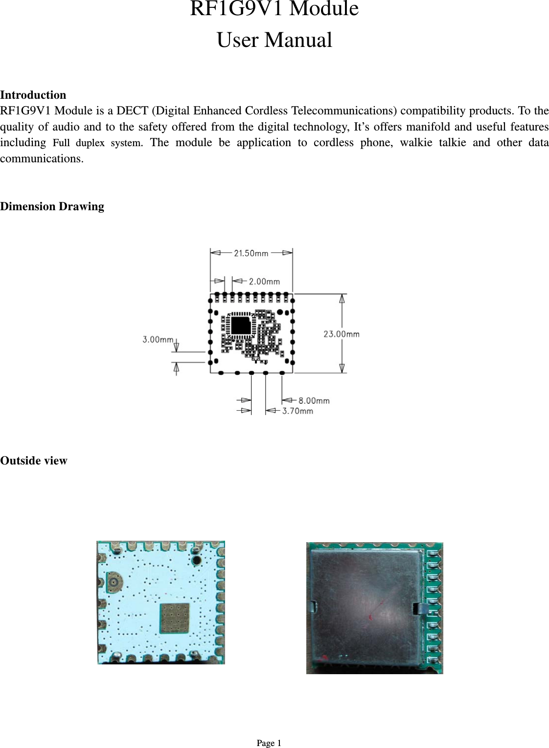   Page 1 RF1G9V1 Module User Manual   Introduction RF1G9V1 Module is a DECT (Digital Enhanced Cordless Telecommunications) compatibility products. To the quality of audio and to the safety offered from the digital technology, It’s offers manifold and useful features including  Full duplex system. The module be application to cordless phone, walkie talkie and other data communications.     Dimension Drawing                  Outside view                            