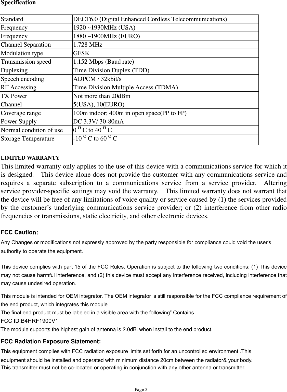   Page 3 Specification  Standard  DECT6.0 (Digital Enhanced Cordless Telecommunications) Frequency  1920 ~1930MHz (USA) Frequency  1880 ~1900MHz (EURO) Channel Separation  1.728 MHz Modulation type  GFSK Transmission speed  1.152 Mbps (Baud rate) Duplexing  Time Division Duplex (TDD) Speech encoding  ADPCM / 32kbit/s RF Accessing  Time Division Multiple Access (TDMA) TX Power  Not more than 20dBm Channel 5(USA), 10(EURO) Coverage range  100m indoor; 400m in open space(PP to FP) Power Supply  DC 3.3V/ 30-80mA   Normal condition of use      0 O C to 40 O C Storage Temperature  -10 O C to 60 O C  LIMITED WARRANTY This limited warranty only applies to the use of this device with a communications service for which it is designed.    This device alone does not provide the customer with any communications service and requires a separate subscription to a communications service from a service provider.  Altering service provider-specific settings may void the warranty.    This limited warranty does not warrant that the device will be free of any limitations of voice quality or service caused by (1) the services provided by the customer’s underlying communications service provider; or (2) interference from other radio frequencies or transmissions, static electricity, and other electronic devices.    FCC Caution: Any Changes or modifications not expressly approved by the party responsible for compliance could void the user&apos;s   authority to operate the equipment.    This device complies with part 15 of the FCC Rules. Operation is subject to the following two conditions: (1) This device may not cause harmful interference, and (2) this device must accept any interference received, including interference that may cause undesired operation.  This module is intended for OEM integrator. The OEM integrator is still responsible for the FCC compliance requirement of the end product, which integrates this module The final end product must be labeled in a visible area with the following” Contains   FCC ID:B4HRF1900V1  FCC Radiation Exposure Statement:     This equipment complies with FCC radiation exposure limits set forth for an uncontrolled environment .This equipment should be installed and operated with minimum distance 20cm between the radiator&amp; your body.     This transmitter must not be co-located or operating in conjunction with any other antenna or transmitter.  The module supports the highest gain of antenna is 2.0dBi when install to the end product. 