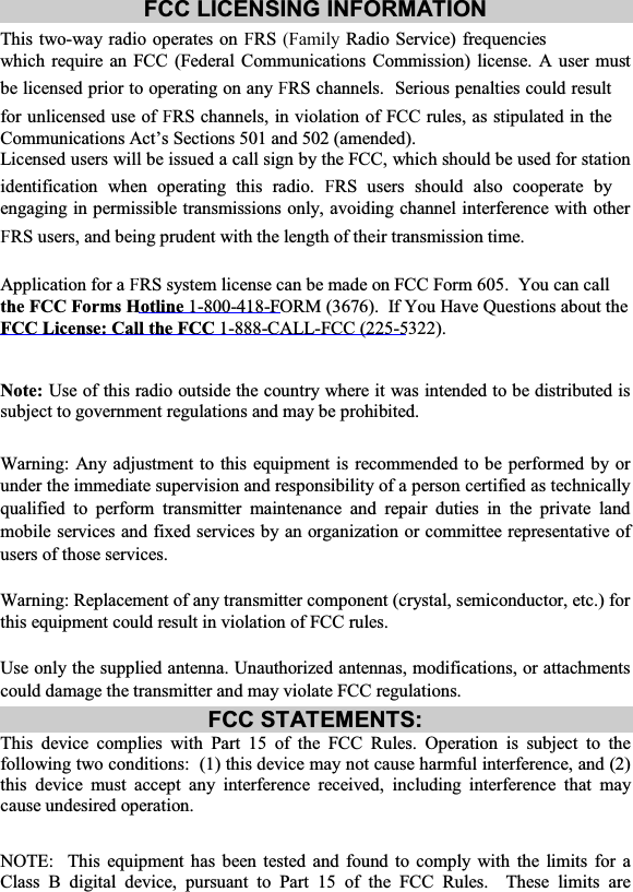 FCC LICENSING INFORMATION This two-way radio operates on FRS (Family Radio Service) frequencies which require an FCC (Federal Communications Commission) license. A user must be licensed prior to operating on any FRS channels.  Serious penalties could result for unlicensed use of FRS channels, in violation of FCC rules, as stipulated in the Communications Act’s Sections 501 and 502 (amended). Licensed users will be issued a call sign by the FCC, which should be used for station identification when operating this radio. FRS users should also cooperate by engaging in permissible transmissions only, avoiding channel interference with other FRS users, and being prudent with the length of their transmission time. Application for a FRS system license can be made on FCC Form 605.  You can call the FCC Forms Hotline 1-800-418-FORM (3676).  If You Have Questions about the FCC License: Call the FCC 1-888-CALL-FCC (225-5322).    Note:  Use of this radio outside the country where it was intended to be distributed is subject to government regulations and may be prohibited. Warning: Any adjustment to this equipment is recommended to be performed by or under the immediate supervision and responsibility of a person certified as technically qualified to perform transmitter maintenance and repair duties in the private land mobile services and fixed services by an organization or committee representative of users of those services. Warning: Replacement of any transmitter component (crystal, semiconductor, etc.) for this equipment could result in violation of FCC rules. Use only the supplied antenna. Unauthorized antennas, modifications, or attachments could damage the transmitter and may violate FCC regulations. FCC STATEMENTS: This device complies with Part 15 of the FCC Rules. Operation is subject to the following two conditions:  (1) this device may not cause harmful interference, and (2) this device must accept any interference received, including interference that may cause undesired operation. NOTE:  This equipment has been tested and found to comply with the limits for a Class B digital device, pursuant to Part 15 of the FCC Rules.  These limits are 