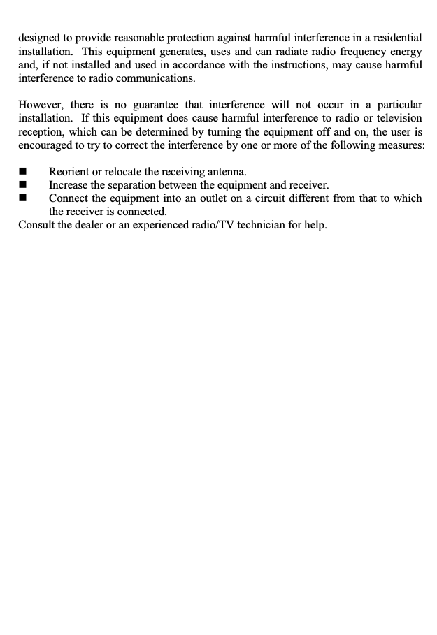 designed to provide reasonable protection against harmful interference in a residential installation.  This equipment generates, uses and can radiate radio frequency energy and, if not installed and used in accordance with the instructions, may cause harmful interference to radio communications. However, there is no guarantee that interference will not occur in a particular installation.  If this equipment does cause harmful interference to radio or television reception, which can be determined by turning the equipment off and on, the user is encouraged to try to correct the interference by one or more of the following measures: Reorient or relocate the receiving antenna. Increase the separation between the equipment and receiver. Connect the equipment into an outlet on a circuit different from that to which the receiver is connected. Consult the dealer or an experienced radio/TV technician for help. 