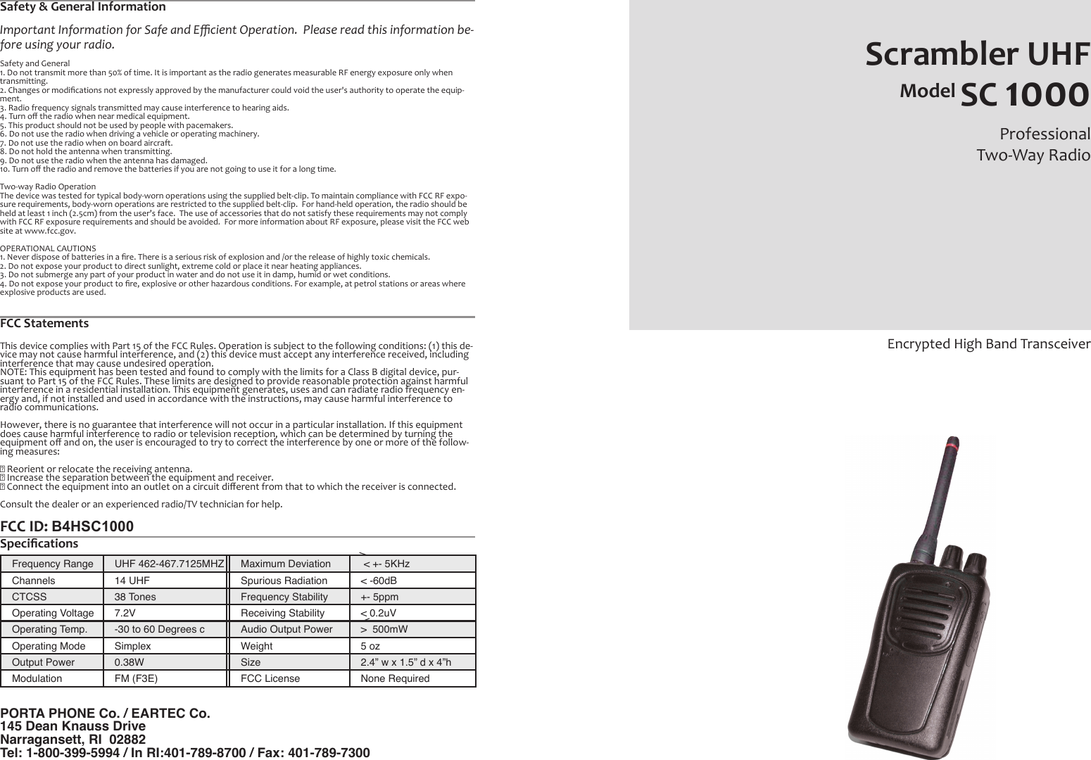 Frequency Range UHF 462-467.7125MHZ Maximum Deviation &lt; +- 5KHzChannels  14 UHF Spurious Radiation &lt; -60dBCTCSS 38 Tones Frequency Stability +- 5ppmOperating Voltage 7.2V Receiving Stability &lt; 0.2uVOperating Temp. -30 to 60 Degrees c Audio Output Power &gt;  500mWOperating Mode Simplex Weight 5 ozOutput Power 0.38W Size 2.4” w x 1.5” d x 4”hModulation FM (F3E) FCC License None RequiredScrambler UHFModel SC 1000Professional Two-Way RadioEncrypted High Band TransceiverPORTA PHONE Co. / EARTEC Co.145 Dean Knauss DriveNarragansett, RI  02882Tel: 1-800-399-5994 / In RI:401-789-8700 / Fax: 401-789-7300Safety &amp; General InformationImportant Information for Safe and Eﬃcient Operation.  Please read this information be-fore using your radio.Safety and General1. Do not transmit more than 50% of time. It is important as the radio generates measurable RF energy exposure only whentransmitting.2. Changes or modiﬁcations not expressly approved by the manufacturer could void the user&apos;s authority to operate the equip-ment.3. Radio frequency signals transmitted may cause interference to hearing aids.4. Turn oﬀ the radio when near medical equipment.5. This product should not be used by people with pacemakers.6. Do not use the radio when driving a vehicle or operating machinery.7. Do not use the radio when on board aircraft.8. Do not hold the antenna when transmitting.9. Do not use the radio when the antenna has damaged.10. Turn oﬀ the radio and remove the batteries if you are not going to use it for a long time.Two-way Radio OperationThe device was tested for typical body-worn operations using the supplied belt-clip. To maintain compliance with FCC RF expo-sure requirements, body-worn operations are restricted to the supplied belt-clip.  For hand-held operation, the radio should beheld at least 1 inch (2.5cm) from the user’s face.  The use of accessories that do not satisfy these requirements may not complywith FCC RF exposure requirements and should be avoided.  For more information about RF exposure, please visit the FCC website at www.fcc.gov.OPERATIONAL CAUTIONS1. Never dispose of batteries in a ﬁre. There is a serious risk of explosion and /or the release of highly toxic chemicals.2. Do not expose your product to direct sunlight, extreme cold or place it near heating appliances.3. Do not submerge any part of your product in water and do not use it in damp, humid or wet conditions.4. Do not expose your product to ﬁre, explosive or other hazardous conditions. For example, at petrol stations or areas whereexplosive products are used./\FCC StatementsThis device complies with Part 15 of the FCC Rules. Operation is subject to the following conditions: (1) this de-vice may not cause harmful interference, and (2) this device must accept any interference received, includinginterference that may cause undesired operation.NOTE: This equipment has been tested and found to comply with the limits for a Class B digital device, pur-suant to Part 15 of the FCC Rules. These limits are designed to provide reasonable protection against harmfulinterference in a residential installation. This equipment generates, uses and can radiate radio frequency en-ergy and, if not installed and used in accordance with the instructions, may cause harmful interference toradio communications.However, there is no guarantee that interference will not occur in a particular installation. If this equipmentdoes cause harmful interference to radio or television reception, which can be determined by turning theequipment oﬀ and on, the user is encouraged to try to correct the interference by one or more of the follow-ing measures:􀂄 Reorient or relocate the receiving antenna.􀂄 Increase the separation between the equipment and receiver.􀂄 Connect the equipment into an outlet on a circuit diﬀerent from that to which the receiver is connected.Consult the dealer or an experienced radio/TV technician for help.FCC ID: B4HSC1000 Speciﬁcations