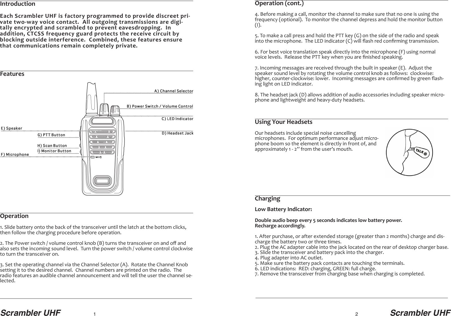 Scrambler UHF 1                                             2                        Scrambler UHFOperation (cont.)4. Before making a call, monitor the channel to make sure that no one is using the frequency (optional).  To monitor the channel depress and hold the monitor button(I).5. To make a call press and hold the PTT key (G) on the side of the radio and speakinto the microphone.  The LED indicator (C) will ﬂash red conﬁrming transmission.6. For best voice translation speak directly into the microphone (F) using normalvoice levels.  Release the PTT key when you are ﬁnished speaking. 7. Incoming messages are received through the built in speaker (E).  Adjust thespeaker sound level by rotating the volume control knob as follows:  clockwise:higher, counter-clockwise: lower.  Incoming messages are conﬁrmed by green ﬂash-ing light on LED indicator.8. The headset jack (D) allows addition of audio accessories including speaker micro-phone and lightweight and heavy-duty headsets.Using Your HeadsetsOur headsets include special noise cancelling microphones.  For optimum performance adjust micro-phone boom so the element is directly in front of, andapproximately 1 - 2” from the user’s mouth.IntroductionEach Scrambler UHF is factory programmed to provide discreet pri-vate two-way voice contact.  All outgoing transmissions are digi-tally encrypted and scrambled to prevent eavesdropping.  Inaddition, CTCSS frequency guard protects the receive circuit byblocking outside interference.  Combined, these features ensurethat communications remain completely private.FeaturesOperation1. Slide battery onto the back of the transceiver until the latch at the bottom clicks,then follow the charging procedure before operation.2. The Power switch / volume control knob (B) turns the transceiver on and oﬀ andalso sets the incoming sound level.  Turn the power switch / volume control clockwiseto turn the transceiver on.3. Set the operating channel via the Channel Selector (A).  Rotate the Channel Knob setting it to the desired channel.  Channel numbers are printed on the radio.  Theradio features an audible channel announcement and will tell the user the channel se-lected.ChargingLow Battery Indicator:Double audio beep every 5 seconds indicates low battery power.  Recharge accordingly.1. After purchase, or after extended storage (greater than 2 months) charge and dis-charge the battery two or three times.2. Plug the AC adapter cable into the jack located on the rear of desktop charger base.3. Slide the transceiver and battery pack into the charger.4. Plug adapter into AC outlet.5. Make sure the battery pack contacts are touching the terminals.6. LED indications:  RED: charging, GREEN: full charge.7. Remove the transceiver from charging base when charging is completed.