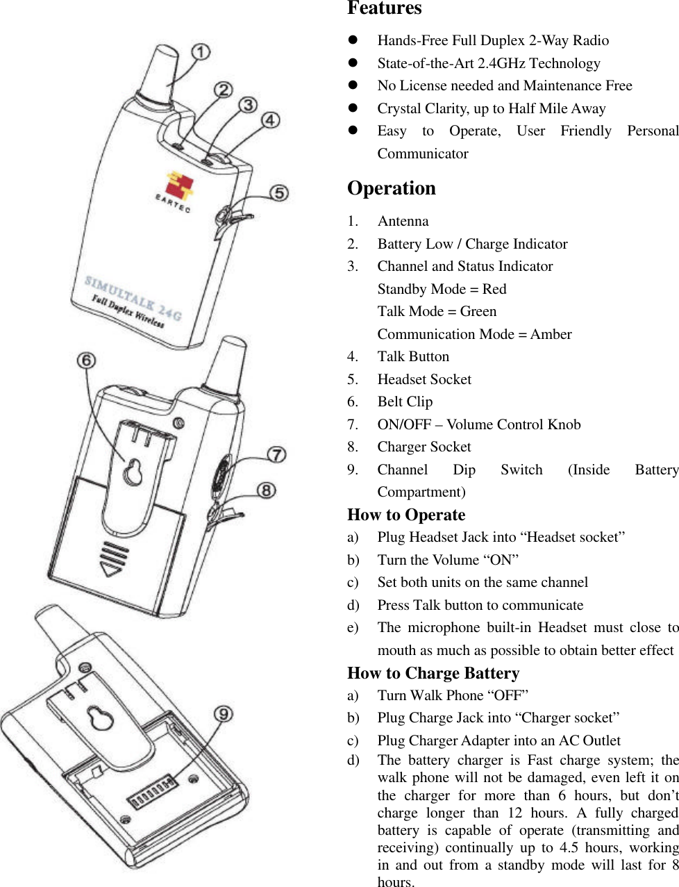 Features l Hands-Free Full Duplex 2-Way Radio l State-of-the-Art 2.4GHz Technology l No License needed and Maintenance Free l Crystal Clarity, up to Half Mile Away l Easy to Operate, User Friendly Personal Communicator Operation 1.  Antenna 2.  Battery Low / Charge Indicator 3.  Channel and Status Indicator Standby Mode = Red Talk Mode = Green Communication Mode = Amber 4.  Talk Button 5.  Headset Socket 6.  Belt Clip 7.  ON/OFF – Volume Control Knob 8.  Charger Socket 9.  Channel Dip Switch (Inside Battery Compartment) How to Operate a) Plug Headset Jack into “Headset socket” b) Turn the Volume “ON” c) Set both units on the same channel d) Press Talk button to communicate e) The microphone built-in Headset must close to mouth as much as possible to obtain better effect How to Charge Battery a) Turn Walk Phone “OFF” b) Plug Charge Jack into “Charger socket” c) Plug Charger Adapter into an AC Outlet d) The battery charger is Fast charge system; the walk phone will not be damaged, even left it on the charger for more than 6 hours, but  don’t                                     charge longer than 12 hours. A fully charged      battery is capable of operate (transmitting and receiving) continually up to 4.5 hours, working in and out from a standby mode will last for 8 hours.      