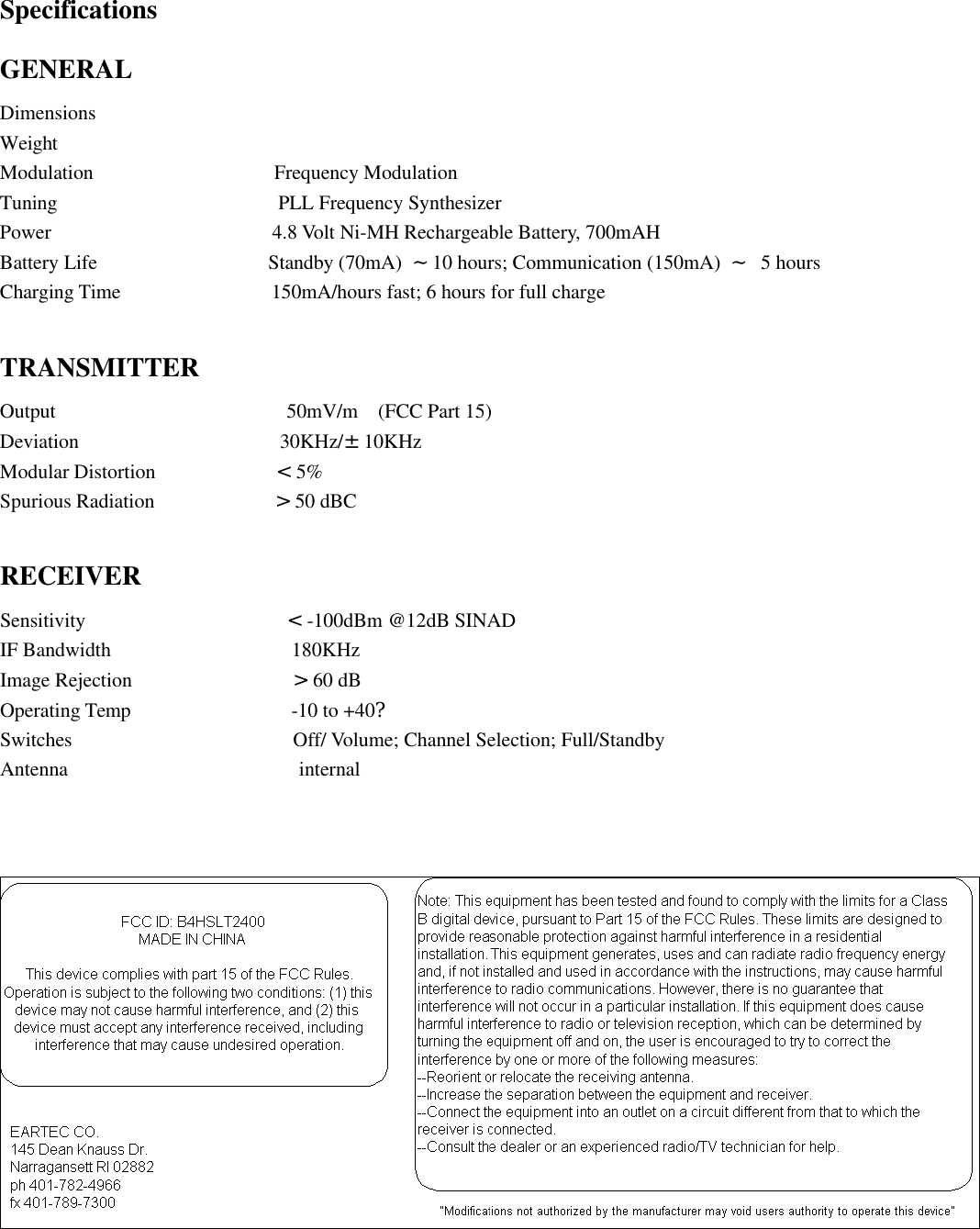 Specifications GENERAL Dimensions Weight Modulation                  Frequency Modulation Tuning                      PLL Frequency Synthesizer Power                      4.8 Volt Ni-MH Rechargeable Battery, 700mAH Battery Life                 Standby (70mA)  ~10 hours; Communication (150mA)  ~ 5 hours Charging Time               150mA/hours fast; 6 hours for full charge  TRANSMITTER Output                       50mV/m  (FCC Part 15) Deviation                    30KHz/±10KHz Modular Distortion            &lt;5% Spurious Radiation            &gt;50 dBC  RECEIVER Sensitivity                    &lt;-100dBm @12dB SINAD IF Bandwidth                  180KHz Image Rejection                &gt;60 dB Operating Temp                -10 to +40? Switches                      Off/ Volume; Channel Selection; Full/Standby Antenna                       internal        