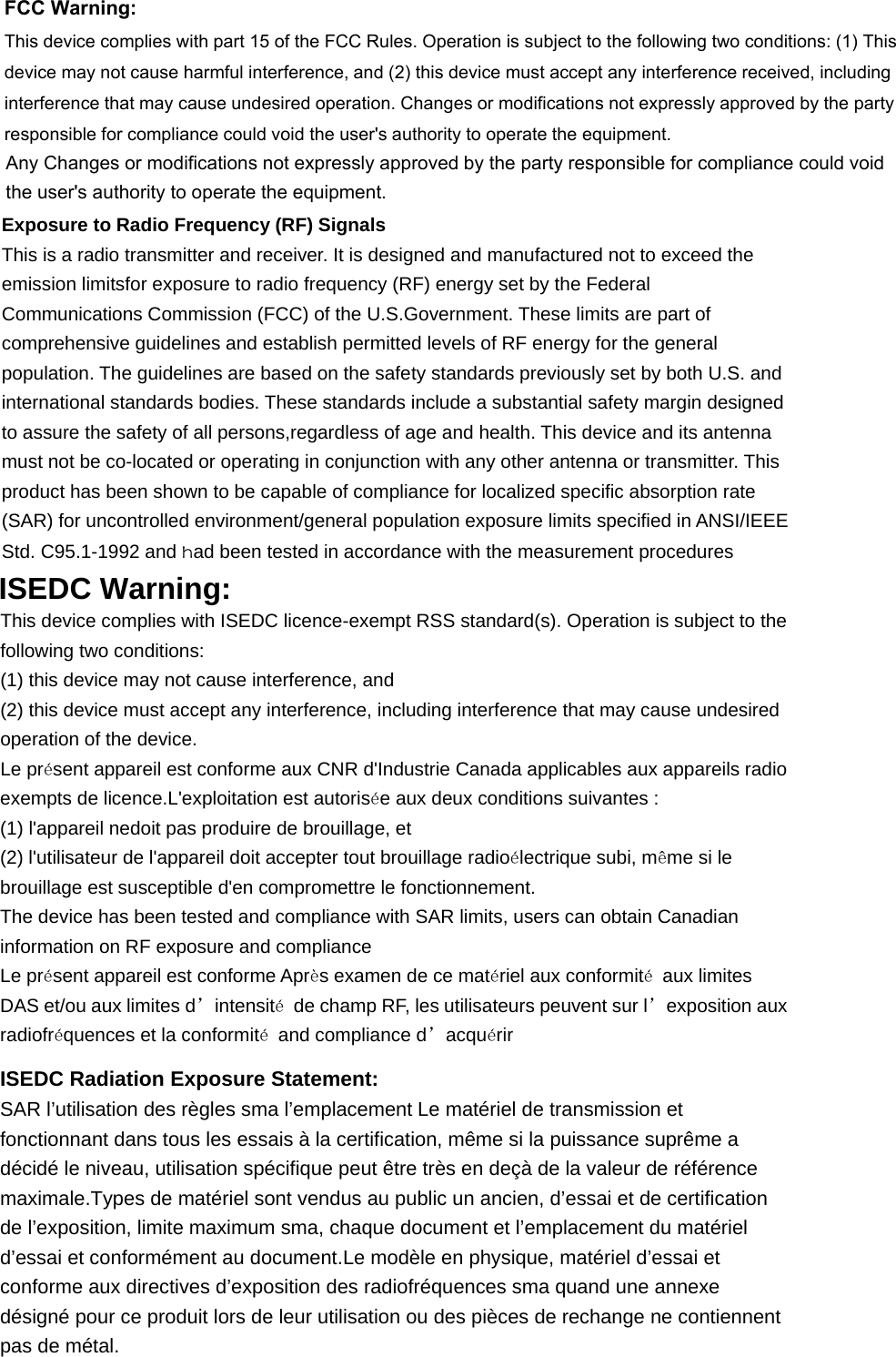 FCC Warning:This device complies with part 15 of the FCC Rules. Operation is subject to the following two conditions: (1) Thisdevice may not cause harmful interference, and (2) this device must accept any interference received, includinginterference that may cause undesired operation. Changes or modifications not expressly approved by the partyresponsible for compliance could void the user&apos;s authority to operate the equipment.Any Changes or modifications not expressly approved by the party responsible for compliance could voidthe user&apos;s authority to operate the equipment.Exposure to Radio Frequency (RF) Signals This is a radio transmitter and receiver. It is designed and manufactured not to exceed the emission limitsfor exposure to radio frequency (RF) energy set by the Federal Communications Commission (FCC) of the U.S.Government. These limits are part of comprehensive guidelines and establish permitted levels of RF energy for the general population. The guidelines are based on the safety standards previously set by both U.S. and international standards bodies. These standards include a substantial safety margin designed to assure the safety of all persons,regardless of age and health. This device and its antenna must not be co-located or operating in conjunction with any other antenna or transmitter. This product has been shown to be capable of compliance for localized specific absorption rate (SAR) for uncontrolled environment/general population exposure limits specified in ANSI/IEEE Std. C95.1-1992 and had been tested in accordance with the measurement procedures ISEDC Warning: This device complies with ISEDC licence-exempt RSS standard(s). Operation is subject to the following two conditions: (1) this device may not cause interference, and (2) this device must accept any interference, including interference that may cause undesired operation of the device. Le présent appareil est conforme aux CNR d&apos;Industrie Canada applicables aux appareils radio exempts de licence.L&apos;exploitation est autorisée aux deux conditions suivantes : (1) l&apos;appareil nedoit pas produire de brouillage, et (2) l&apos;utilisateur de l&apos;appareil doit accepter tout brouillage radioélectrique subi, même si le brouillage est susceptible d&apos;en compromettre le fonctionnement. The device has been tested and compliance with SAR limits, users can obtain Canadian information on RF exposure and compliance Le présent appareil est conforme Après examen de ce matériel aux conformité aux limites DAS et/ou aux limites d’intensité  de champ RF, les utilisateurs peuvent sur l’exposition aux radiofréquences et la conformité  and compliance d’acquérir ISEDC Radiation Exposure Statement:      SAR l’utilisation des règles sma l’emplacement Le matériel de transmission et fonctionnant dans tous les essais à la certification, même si la puissance suprême a décidé le niveau, utilisation spécifique peut être très en deçà de la valeur de référence maximale.Types de matériel sont vendus au public un ancien, d’essai et de certification de l’exposition, limite maximum sma, chaque document et l’emplacement du matériel d’essai et conformément au document.Le modèle en physique, matériel d’essai et conforme aux directives d’exposition des radiofréquences sma quand une annexe désigné pour ce produit lors de leur utilisation ou des pièces de rechange ne contiennent pas de métal.