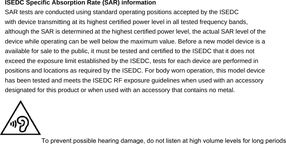 ISEDC Specific Absorption Rate (SAR) information SAR tests are conducted using standard operating positions accepted by the ISEDC with device transmitting at its highest certified power level in all tested frequency bands, although the SAR is determined at the highest certified power level, the actual SAR level of the device while operating can be well below the maximum value. Before a new model device is a available for sale to the public, it must be tested and certified to the ISEDC that it does not exceed the exposure limit established by the ISEDC, tests for each device are performed in positions and locations as required by the ISEDC. For body worn operation, this model device has been tested and meets the ISEDC RF exposure guidelines when used with an accessory designated for this product or when used with an accessory that contains no metal.  To prevent possible hearing damage, do not listen at high volume levels for long periods   