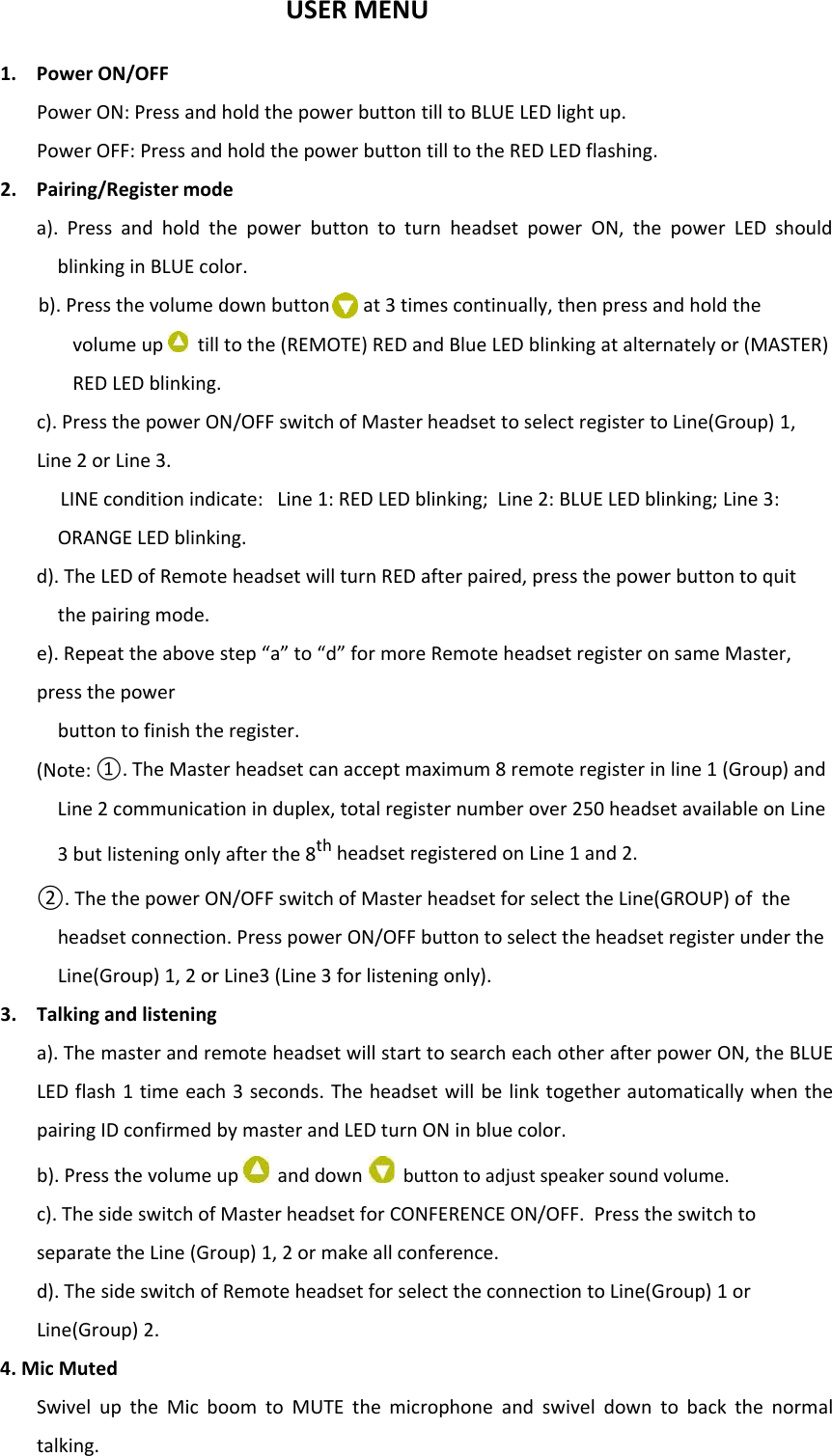 USER MENU1. Power ON/OFFPower ON: Press and hold the power button till to BLUE LED light up.Power OFF: Press and hold the power button till to the RED LED flashing.2. Pairing/Register modea). Press and hold the power button to turn headset power ON, the power LED shouldblinking in BLUE color.b). Press the volume down button at 3 times continually, then press and hold thevolume up till to the (REMOTE) RED and Blue LED blinking at alternately or (MASTER)RED LED blinking.c). Press the power ON/OFF switch of Master headset to select register to Line(Group) 1,Line 2 or Line 3.LINE condition indicate: Line 1: RED LED blinking; Line 2: BLUE LED blinking; Line 3:ORANGE LED blinking.d). The LED of Remote headset will turn RED after paired, press the power button to quitthe pairing mode.e). Repeat the above step “a” to “d” for more Remote headset register on same Master,press the powerbutton to finish the register.(Note: ①. The Master headset can accept maximum 8 remote register in line 1 (Group) andLine 2 communication in duplex, total register number over 250 headset available on Line3 but listening only after the 8th headsetregisteredonLine1and2.②. The the power ON/OFF switch of Master headset for select the Line(GROUP) of theheadset connection. Press power ON/OFF button to select the headset register under theLine(Group) 1, 2 or Line3 (Line 3 for listening only).3. Talking and listeninga). The master and remote headset will start to search each other after powerON,theBLUELED flash 1 time each 3 seconds. The headset will be link together automatically when thepairing ID confirmed by master and LED turn ON in blue color.b). Press the volume up and down button to adjust speaker sound volume.c). The side switch of Master headset for CONFERENCE ON/OFF. Press the switch toseparate the Line (Group) 1, 2 or make all conference.d). The side switch of Remote headset for select the connection to Line(Group) 1 orLine(Group) 2.4. Mic MutedSwivel up the Mic boom to MUTE the microphone and swivel down to back the normaltalking.
