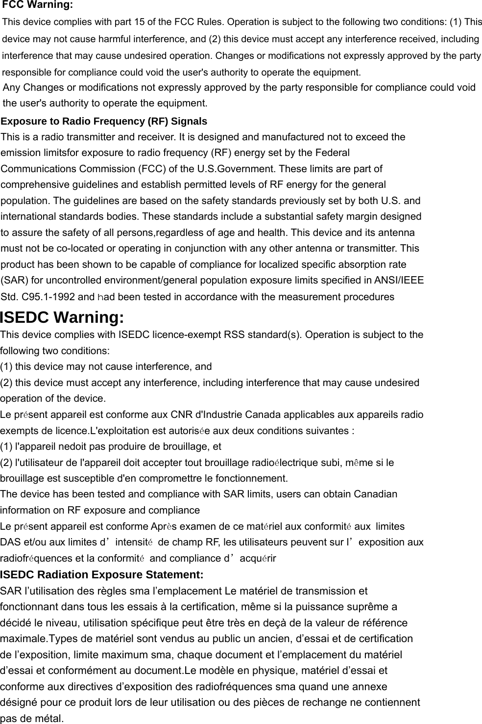 FCC Warning:This device complies with part 15 of the FCC Rules. Operation is subject to the following two conditions: (1) Thisdevice may not cause harmful interference, and (2) this device must accept any interference received, includinginterference that may cause undesired operation. Changes or modifications not expressly approved by the partyresponsible for compliance could void the user&apos;s authority to operate the equipment.Any Changes or modifications not expressly approved by the party responsible for compliance could voidthe user&apos;s authority to operate the equipment.Exposure to Radio Frequency (RF) Signals This is a radio transmitter and receiver. It is designed and manufactured not to exceed the emission limitsfor exposure to radio frequency (RF) energy set by the Federal Communications Commission (FCC) of the U.S.Government. These limits are part of comprehensive guidelines and establish permitted levels of RF energy for the general population. The guidelines are based on the safety standards previously set by both U.S. and international standards bodies. These standards include a substantial safety margin designed to assure the safety of all persons,regardless of age and health. This device and its antenna must not be co-located or operating in conjunction with any other antenna or transmitter. This product has been shown to be capable of compliance for localized specific absorption rate (SAR) for uncontrolled environment/general population exposure limits specified in ANSI/IEEE Std. C95.1-1992 and had been tested in accordance with the measurement procedures ISEDC Warning: This device complies with ISEDC licence-exempt RSS standard(s). Operation is subject to the following two conditions: (1) this device may not cause interference, and (2) this device must accept any interference, including interference that may cause undesired operation of the device. Le présent appareil est conforme aux CNR d&apos;Industrie Canada applicables aux appareils radio exempts de licence.L&apos;exploitation est autorisée aux deux conditions suivantes : (1) l&apos;appareil nedoit pas produire de brouillage, et (2) l&apos;utilisateur de l&apos;appareil doit accepter tout brouillage radioélectrique subi, même si le brouillage est susceptible d&apos;en compromettre le fonctionnement. The device has been tested and compliance with SAR limits, users can obtain Canadian information on RF exposure and compliance Le présent appareil est conforme Après examen de ce matériel aux conformité aux limites DAS et/ou aux limites d’intensité  de champ RF, les utilisateurs peuvent sur l’exposition aux radiofréquences et la conformité  and compliance d’acquérir ISEDC Radiation Exposure Statement:      SAR l’utilisation des règles sma l’emplacement Le matériel de transmission et fonctionnant dans tous les essais à la certification, même si la puissance suprême a décidé le niveau, utilisation spécifique peut être très en deçà de la valeur de référence maximale.Types de matériel sont vendus au public un ancien, d’essai et de certification de l’exposition, limite maximum sma, chaque document et l’emplacement du matériel d’essai et conformément au document.Le modèle en physique, matériel d’essai et conforme aux directives d’exposition des radiofréquences sma quand une annexe désigné pour ce produit lors de leur utilisation ou des pièces de rechange ne contiennent pas de métal.