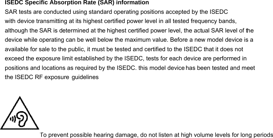 ISEDC Specific Absorption Rate (SAR) information SAR tests are conducted using standard operating positions accepted by the ISEDC with device transmitting at its highest certified power level in all tested frequency bands, although the SAR is determined at the highest certified power level, the actual SAR level of the device while operating can be well below the maximum value. Before a new model device is a available for sale to the public, it must be tested and certified to the ISEDC that it does not exceed the exposure limit established by the ISEDC, tests for each device are performed in positions and locations as required by the ISEDC. this model device the ISEDC RF exposure  guidelines     To prevent possible hearing damage, do not listen at high volume levels for long periods   has been tested and meet