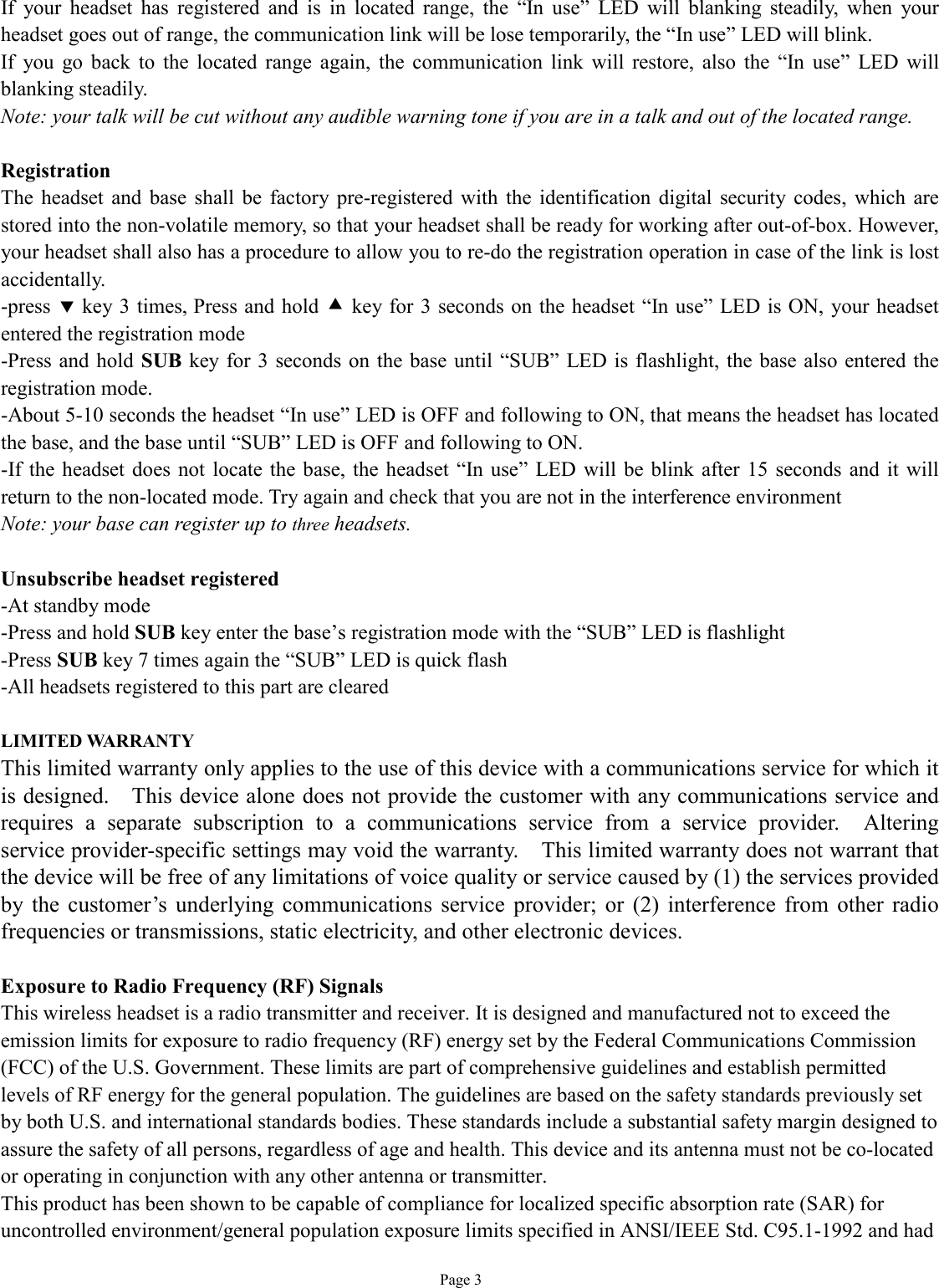   Page 3 If your headset has registered and is in located range, the  “In use” LED will blanking steadily, when your headset goes out of range, the communication link will be lose temporarily, the “In use” LED will blink. If you go back to the located range again, the communication link will restore, also the  “In use” LED will blanking steadily. Note: your talk will be cut without any audible warning tone if you are in a talk and out of the located range.  Registration The headset and base shall be factory pre-registered with the identification digital security codes, which are stored into the non-volatile memory, so that your headset shall be ready for working after out-of-box. However, your headset shall also has a procedure to allow you to re-do the registration operation in case of the link is lost accidentally. -press ‚ key 3 times, Press and hold • key for 3 seconds on the headset “In use” LED is ON, your headset entered the registration mode -Press and hold SUB key for 3 seconds on the base until  “SUB” LED is flashlight, the base also entered the registration mode. -About 5-10 seconds the headset “In use” LED is OFF and following to ON, that means the headset has located the base, and the base until “SUB” LED is OFF and following to ON. -If the headset does not locate the base, the headset “In use” LED will be blink after 15 seconds and it will return to the non-located mode. Try again and check that you are not in the interference environment  Note: your base can register up to three headsets.   Unsubscribe headset registered -At standby mode -Press and hold SUB key enter the base’s registration mode with the “SUB” LED is flashlight -Press SUB key 7 times again the “SUB” LED is quick flash -All headsets registered to this part are cleared  LIMITED WARRANTY This limited warranty only applies to the use of this device with a communications service for which it is designed.  This device alone does not provide the customer with any communications service and requires a separate subscription to a communications service from a service provider.  Altering service provider-specific settings may void the warranty.  This limited warranty does not warrant that the device will be free of any limitations of voice quality or service caused by (1) the services provided by the customer’s underlying communications service provider; or (2) interference from other radio frequencies or transmissions, static electricity, and other electronic devices.   Exposure to Radio Frequency (RF) Signals This wireless headset is a radio transmitter and receiver. It is designed and manufactured not to exceed the emission limits for exposure to radio frequency (RF) energy set by the Federal Communications Commission (FCC) of the U.S. Government. These limits are part of comprehensive guidelines and establish permitted levels of RF energy for the general population. The guidelines are based on the safety standards previously set by both U.S. and international standards bodies. These standards include a substantial safety margin designed to assure the safety of all persons, regardless of age and health. This device and its antenna must not be co-located or operating in conjunction with any other antenna or transmitter. This product has been shown to be capable of compliance for localized specific absorption rate (SAR) for uncontrolled environment/general population exposure limits specified in ANSI/IEEE Std. C95.1-1992 and had 