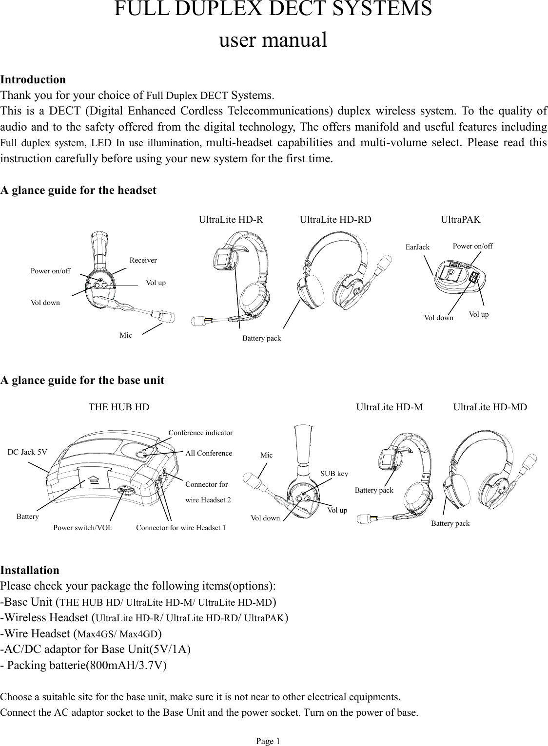   Page 1 FULL DUPLEX DECT SYSTEMS user manual  Introduction Thank you for your choice of Full Duplex DECT Systems. This is a DECT (Digital Enhanced Cordless Telecommunications) duplex wireless system. To the quality of audio and to the safety offered from the digital technology, The offers manifold and useful features including Full duplex system, LED In use illumination,  multi-headset capabilities and multi-volume select. Please read this instruction carefully before using your new system for the first time.  A glance guide for the headset            A glance guide for the base unit          Installation Please check your package the following items(options): -Base Unit (THE HUB HD/ UltraLite HD-M/ UltraLite HD-MD) -Wireless Headset (UltraLite HD-R/ UltraLite HD-RD/ UltraPAK)   -Wire Headset (Max4GS/ Max4GD)   -AC/DC adaptor for Base Unit(5V/1A) - Packing batterie(800mAH/3.7V)  Choose a suitable site for the base unit, make sure it is not near to other electrical equipments. Connect the AC adaptor socket to the Base Unit and the power socket. Turn on the power of base. UltraLite HD-R Battery pack Mic   Power on/off   Vol down Vol up Receiver   UltraPAK UltraLite HD-RD THE HUB HD Power on/off  Vol up Vol down EarJack Conference indicator All Conference Battery Connector for wire Headset 1 Connector for  wire Headset 2 Power switch/VOL DC Jack 5V Battery pack Mic   SUB key Vol up Vol down Battery pack UltraLite HD-M  UltraLite HD-MD 