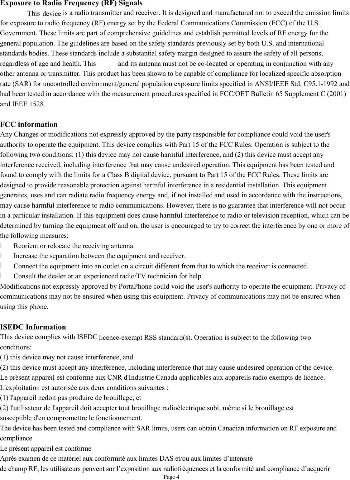   Page 4 Exposure to Radio Frequency (RF) Signals This is a radio transmitter and receiver. It is designed and manufactured not to exceed the emission limits for exposure to radio frequency (RF) energy set by the Federal Communications Commission (FCC) of the U.S. Government. These limits are part of comprehensive guidelines and establish permitted levels of RF energy for the general population. The guidelines are based on the safety standards previously set by both U.S. and international standards bodies. These standards include a substantial safety margin designed to assure the safety of all persons, regardless of age and health. This device and its antenna must not be co-located or operating in conjunction with any other antenna or transmitter. This product has been shown to be capable of compliance for localized specific absorption rate (SAR) for uncontrolled environment/general population exposure limits specified in ANSI/IEEE Std. C95.1-1992 and had been tested in accordance with the measurement procedures specified in FCC/OET Bulletin 65 Supplement C (2001) and IEEE 1528.  FCC information Any Changes or modifications not expressly approved by the party responsible for compliance could void the user&apos;s authority to operate the equipment. This device complies with Part 15 of the FCC Rules. Operation is subject to the following two conditions: (1) this device may not cause harmful interference, and (2) this device must accept any interference received, including interference that may cause undesired operation. This equipment has been tested and found to comply with the limits for a Class B digital device, pursuant to Part 15 of the FCC Rules. These limits are designed to provide reasonable protection against harmful interference in a residential installation. This equipment generates, uses and can radiate radio frequency energy and, if not installed and used in accordance with the instructions, may cause harmful interference to radio communications. However, there is no guarantee that interference will not occur in a particular installation. If this equipment does cause harmful interference to radio or television reception, which can be determined by turning the equipment off and on, the user is encouraged to try to correct the interference by one or more of the following measures: l Reorient or relocate the receiving antenna. l Increase the separation between the equipment and receiver. l Connect the equipment into an outlet on a circuit different from that to which the receiver is connected. l Consult the dealer or an experienced radio/TV technician for help. Modifications not expressly approved by PortaPhone could void the user&apos;s authority to operate the equipment. Privacy of communications may not be ensured when using this equipment. Privacy of communications may not be ensured when using this phone.  ISEDC Information This device complies with ISEDC licence-exempt RSS standard(s). Operation is subject to the following two conditions: (1) this device may not cause interference, and (2) this device must accept any interference, including interference that may cause undesired operation of the device. Le présent appareil est conforme aux CNR d&apos;Industrie Canada applicables aux appareils radio exempts de licence. L&apos;exploitation est autorisée aux deux conditions suivantes : (1) l&apos;appareil nedoit pas produire de brouillage, et (2) l&apos;utilisateur de l&apos;appareil doit accepter tout brouillage radioélectrique subi, même si le brouillage est susceptible d&apos;en compromettre le fonctionnement. The device has been tested and compliance with SAR limits, users can obtain Canadian information on RF exposure and compliance  Le présent appareil est conforme   Après examen de ce matériel aux conformité aux limites DAS et/ou aux limites d’intensité de champ RF, les utilisateurs peuvent sur l’exposition aux radiofréquences et la conformité and compliance d’acquérir      