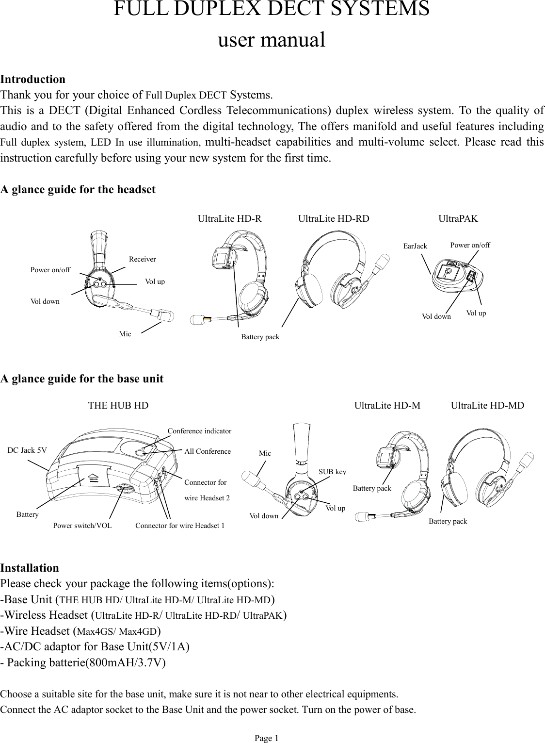  Page 1 FULL DUPLEX DECT SYSTEMS user manual  Introduction Thank you for your choice of Full Duplex DECT Systems. This is a DECT (Digital Enhanced Cordless Telecommunications) duplex wireless system. To the quality of audio and to the safety offered from the digital technology, The offers manifold and useful features including Full duplex system, LED In use illumination,  multi-headset capabilities and multi-volume select. Please read this instruction carefully before using your new system for the first time.  A glance guide for the headset            A glance guide for the base unit          Installation Please check your package the following items(options): -Base Unit (THE HUB HD/ UltraLite HD-M/ UltraLite HD-MD) -Wireless Headset (UltraLite HD-R/ UltraLite HD-RD/ UltraPAK)   -Wire Headset (Max4GS/ Max4GD)   -AC/DC adaptor for Base Unit(5V/1A) - Packing batterie(800mAH/3.7V)  Choose a suitable site for the base unit, make sure it is not near to other electrical equipments. Connect the AC adaptor socket to the Base Unit and the power socket. Turn on the power of base. UltraLite HD-R Battery pack Mic  Power on/off  Vol down Vol up Receiver  UltraPAK UltraLite HD-RD THE HUB HD Power on/off  Vol up Vol down EarJack Conference indicator All Conference Battery Connector for wire Headset 1 Connector for  wire Headset 2 Power switch/VOL DC Jack 5V Battery pack Mic  SUB key Vol up Vol down Battery pack UltraLite HD-M  UltraLite HD-MD 