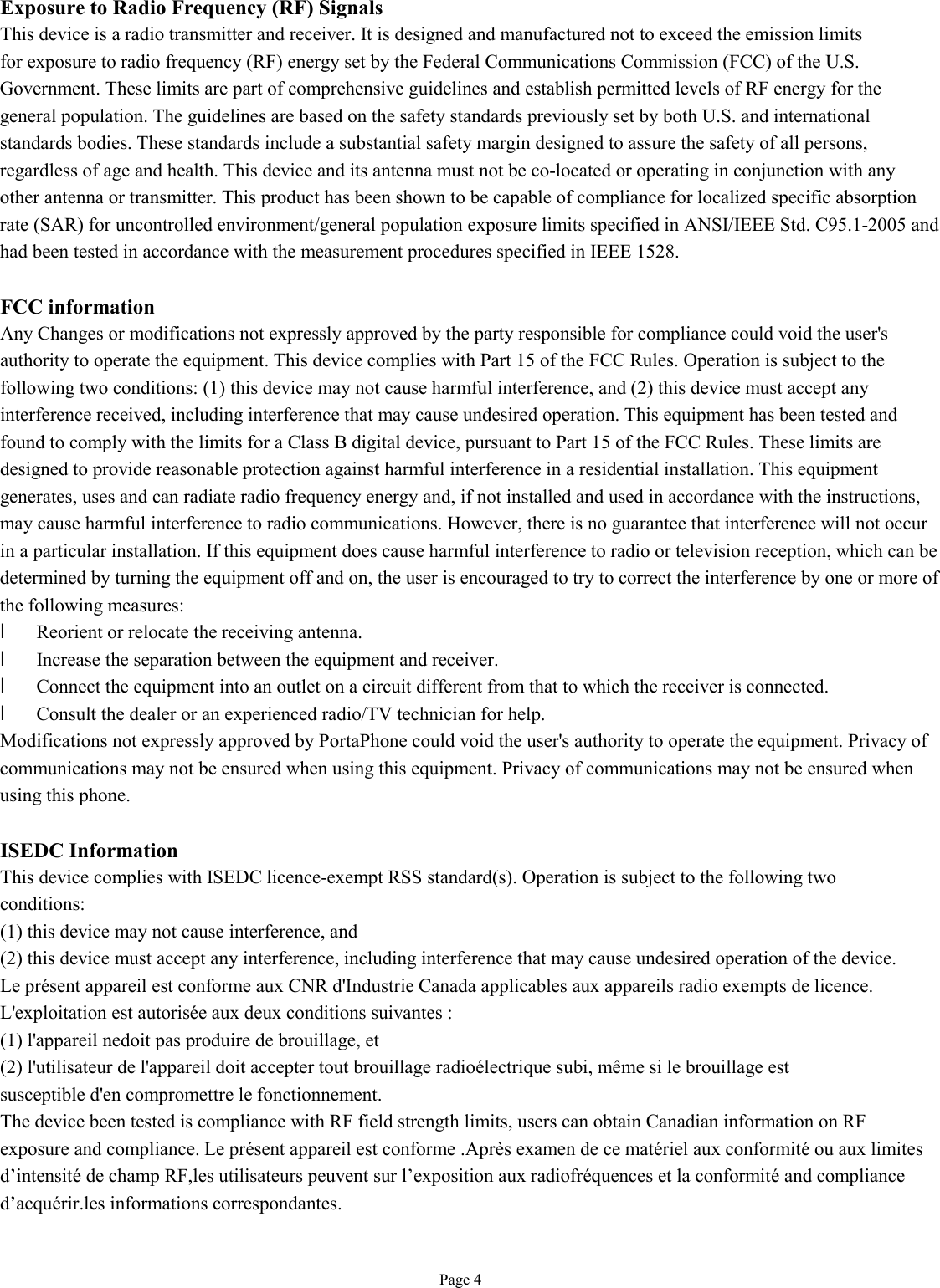   Page 4 Exposure to Radio Frequency (RF) Signals This device is a radio transmitter and receiver. It is designed and manufactured not to exceed the emission limits for exposure to radio frequency (RF) energy set by the Federal Communications Commission (FCC) of the U.S. Government. These limits are part of comprehensive guidelines and establish permitted levels of RF energy for the general population. The guidelines are based on the safety standards previously set by both U.S. and international standards bodies. These standards include a substantial safety margin designed to assure the safety of all persons, regardless of age and health. This device and its antenna must not be co-located or operating in conjunction with any other antenna or transmitter. This product has been shown to be capable of compliance for localized specific absorption rate (SAR) for uncontrolled environment/general population exposure limits specified in ANSI/IEEE Std. C95.1-2005 and had been tested in accordance with the measurement procedures specified in IEEE 1528.  FCC information Any Changes or modifications not expressly approved by the party responsible for compliance could void the user&apos;s authority to operate the equipment. This device complies with Part 15 of the FCC Rules. Operation is subject to the following two conditions: (1) this device may not cause harmful interference, and (2) this device must accept any interference received, including interference that may cause undesired operation. This equipment has been tested and found to comply with the limits for a Class B digital device, pursuant to Part 15 of the FCC Rules. These limits are designed to provide reasonable protection against harmful interference in a residential installation. This equipment generates, uses and can radiate radio frequency energy and, if not installed and used in accordance with the instructions, may cause harmful interference to radio communications. However, there is no guarantee that interference will not occur in a particular installation. If this equipment does cause harmful interference to radio or television reception, which can be determined by turning the equipment off and on, the user is encouraged to try to correct the interference by one or more of the following measures: l Reorient or relocate the receiving antenna. l Increase the separation between the equipment and receiver. l Connect the equipment into an outlet on a circuit different from that to which the receiver is connected. l Consult the dealer or an experienced radio/TV technician for help. Modifications not expressly approved by PortaPhone could void the user&apos;s authority to operate the equipment. Privacy of communications may not be ensured when using this equipment. Privacy of communications may not be ensured when using this phone.  ISEDC Information This device complies with ISEDC licence-exempt RSS standard(s). Operation is subject to the following two conditions: (1) this device may not cause interference, and (2) this device must accept any interference, including interference that may cause undesired operation of the device. Le présent appareil est conforme aux CNR d&apos;Industrie Canada applicables aux appareils radio exempts de licence. L&apos;exploitation est autorisée aux deux conditions suivantes : (1) l&apos;appareil nedoit pas produire de brouillage, et (2) l&apos;utilisateur de l&apos;appareil doit accepter tout brouillage radioélectrique subi, même si le brouillage est susceptible d&apos;en compromettre le fonctionnement. The device been tested is compliance with RF field strength limits, users can obtain Canadian information on RF exposure and compliance. Le présent appareil est conforme .Après examen de ce matériel aux conformité ou aux limites d’intensité de champ RF,les utilisateurs peuvent sur l’exposition aux radiofréquences et la conformité and compliance d’acquérir.les informations correspondantes.    