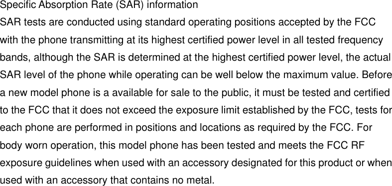 Specific Absorption Rate (SAR) information SAR tests are conducted using standard operating positions accepted by the FCC with the phone transmitting at its highest certified power level in all tested frequency bands, although the SAR is determined at the highest certified power level, the actual SAR level of the phone while operating can be well below the maximum value. Before a new model phone is a available for sale to the public, it must be tested and certified to the FCC that it does not exceed the exposure limit established by the FCC, tests for each phone are performed in positions and locations as required by the FCC. For body worn operation, this model phone has been tested and meets the FCC RF exposure guidelines when used with an accessory designated for this product or when used with an accessory that contains no metal.  