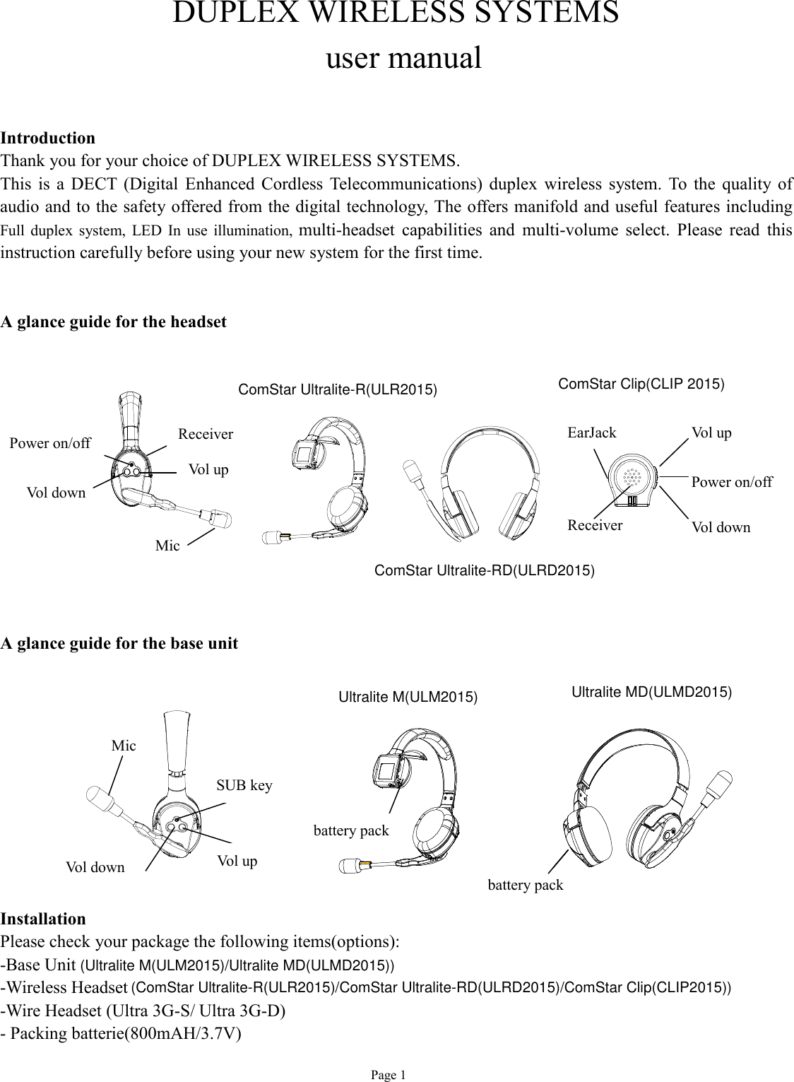   Page 1 DUPLEX WIRELESS SYSTEMS  user manual   Introduction Thank you for your choice of DUPLEX WIRELESS SYSTEMS. This is a DECT (Digital Enhanced Cordless Telecommunications) duplex wireless system. To the quality of audio and to the safety offered from the digital technology, The offers manifold and useful features including Full duplex system, LED In use illumination,  multi-headset capabilities and multi-volume select. Please read this instruction carefully before using your new system for the first time.   A glance guide for the headset              A glance guide for the base unit          Installation Please check your package the following items(options): -Base Unit-Wireless Headset-Wire Headset (Ultra 3G-S/ Ultra 3G-D)  - Packing batterie(800mAH/3.7V) Mic  Vol down Power on/off  3.7v battery pack Vol up Receiver      SUB key Vol up Vol down Mic    battery pack battery pack  Vol up Vol down Power on/off  EarJack Receiver   ComStar Ultralite-R(ULR2015)ComStar Ultralite-RD(ULRD2015)ComStar Clip(CLIP 2015)Ultralite M(ULM2015) Ultralite MD(ULMD2015)(Ultralite M(ULM2015)/Ultralite MD(ULMD2015))(ComStar Ultralite-R(ULR2015)/ComStar Ultralite-RD(ULRD2015)/ComStar Clip(CLIP2015))