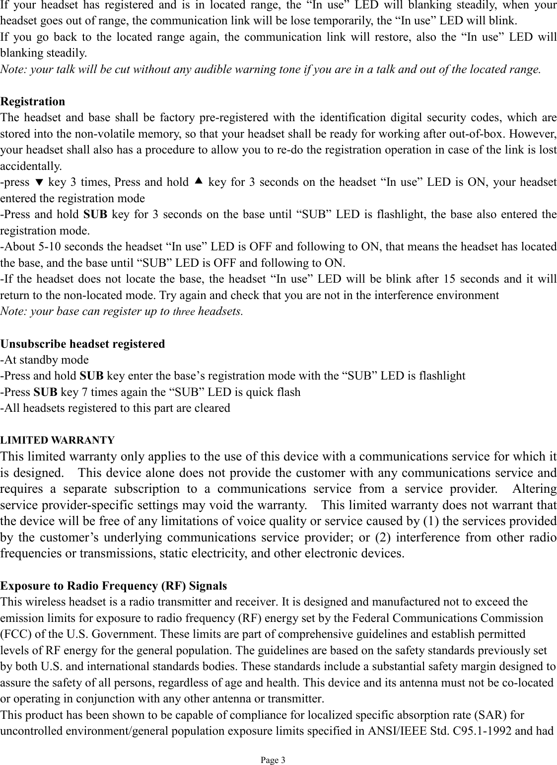   Page 3 If your headset has registered and is in located range, the  “In use” LED will blanking steadily, when your headset goes out of range, the communication link will be lose temporarily, the “In use” LED will blink. If you go back to the located range again, the communication link will restore, also the  “In use” LED will blanking steadily. Note: your talk will be cut without any audible warning tone if you are in a talk and out of the located range.  Registration The headset and base shall be factory pre-registered with the identification digital security codes, which are stored into the non-volatile memory, so that your headset shall be ready for working after out-of-box. However, your headset shall also has a procedure to allow you to re-do the registration operation in case of the link is lost accidentally. -press ‚ key 3 times, Press and hold • key for 3 seconds on the headset “In use” LED is ON, your headset entered the registration mode -Press and hold SUB key for 3 seconds on the base until  “SUB” LED is flashlight, the base also entered the registration mode. -About 5-10 seconds the headset “In use” LED is OFF and following to ON, that means the headset has located the base, and the base until “SUB” LED is OFF and following to ON. -If the headset does not locate the base, the headset “In use” LED will be blink after 15 seconds and it will return to the non-located mode. Try again and check that you are not in the interference environment  Note: your base can register up to three headsets.   Unsubscribe headset registered -At standby mode -Press and hold SUB key enter the base’s registration mode with the “SUB” LED is flashlight -Press SUB key 7 times again the “SUB” LED is quick flash -All headsets registered to this part are cleared  LIMITED WARRANTY This limited warranty only applies to the use of this device with a communications service for which it is designed.  This device alone does not provide the customer with any communications service and requires a separate subscription to a communications service from a service provider.  Altering service provider-specific settings may void the warranty.  This limited warranty does not warrant that the device will be free of any limitations of voice quality or service caused by (1) the services provided by the customer’s underlying communications service provider; or (2) interference from other radio frequencies or transmissions, static electricity, and other electronic devices.   Exposure to Radio Frequency (RF) Signals This wireless headset is a radio transmitter and receiver. It is designed and manufactured not to exceed the emission limits for exposure to radio frequency (RF) energy set by the Federal Communications Commission (FCC) of the U.S. Government. These limits are part of comprehensive guidelines and establish permitted levels of RF energy for the general population. The guidelines are based on the safety standards previously set by both U.S. and international standards bodies. These standards include a substantial safety margin designed to assure the safety of all persons, regardless of age and health. This device and its antenna must not be co-located or operating in conjunction with any other antenna or transmitter. This product has been shown to be capable of compliance for localized specific absorption rate (SAR) for uncontrolled environment/general population exposure limits specified in ANSI/IEEE Std. C95.1-1992 and had 