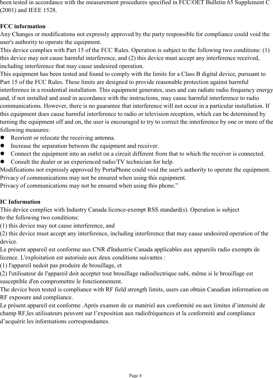   Page 4 been tested in accordance with the measurement procedures specified in FCC/OET Bulletin 65 Supplement C (2001) and IEEE 1528.  FCC information Any Changes or modifications not expressly approved by the party responsible for compliance could void the user&apos;s authority to operate the equipment. This device complies with Part 15 of the FCC Rules. Operation is subject to the following two conditions: (1) this device may not cause harmful interference, and (2) this device must accept any interference received, including interference that may cause undesired operation. This equipment has been tested and found to comply with the limits for a Class B digital device, pursuant to Part 15 of the FCC Rules. These limits are designed to provide reasonable protection against harmful interference in a residential installation. This equipment generates, uses and can radiate radio frequency energy and, if not installed and used in accordance with the instructions, may cause harmful interference to radio communications. However, there is no guarantee that interference will not occur in a particular installation. If this equipment does cause harmful interference to radio or television reception, which can be determined by turning the equipment off and on, the user is encouraged to try to correct the interference by one or more of the following measures: l Reorient or relocate the receiving antenna. l Increase the separation between the equipment and receiver. l Connect the equipment into an outlet on a circuit different from that to which the receiver is connected. l Consult the dealer or an experienced radio/TV technician for help. Modifications not expressly approved by PortaPhone could void the user&apos;s authority to operate the equipment. Privacy of communications may not be ensured when using this equipment. Privacy of communications may not be ensured when using this phone.”  IC Information This device complies with Industry Canada licence-exempt RSS standard(s). Operation is subject to the following two conditions: (1) this device may not cause interference, and (2) this device must accept any interference, including interference that may cause undesired operation of the device. Le présent appareil est conforme aux CNR d&apos;Industrie Canada applicables aux appareils radio exempts de licence. L&apos;exploitation est autorisée aux deux conditions suivantes : (1) l&apos;appareil nedoit pas produire de brouillage, et (2) l&apos;utilisateur de l&apos;appareil doit accepter tout brouillage radioélectrique subi, même si le brouillage est susceptible d&apos;en compromettre le fonctionnement. The device been tested is compliance with RF field strength limits, users can obtain Canadian information on RF exposure and compliance. Le présent appareil est conforme .Après examen de ce matériel aux conformité ou aux limites d’intensité de champ RF,les utilisateurs peuvent sur l’exposition aux radiofréquences et la conformité and compliance d’acquérir.les informations correspondantes.   