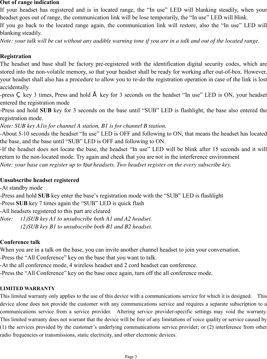   Page 3  Out of range indication If your headset has registered and is in located range, the  “In use” LED will blanking steadily, when your headset goes out of range, the communication link will be lose temporarily, the “In use” LED will blink. If you go back to the located range again, the communication link will restore, also the  “In use” LED will blanking steadily. Note: your talk will be cut without any audible warning tone if you are in a talk and out of the located range.  Registration The headset and base shall be factory pre-registered with the identification digital security codes, which are stored into the non-volatile memory, so that your headset shall be ready for working after out-of-box. However, your headset shall also has a procedure to allow you to re-do the registration operation in case of the link is lost accidentally. -press ‚ key 3 times, Press and hold • key for 3 seconds on the headset “In use” LED is ON, your headset entered the registration mode -Press and hold SUB key for 3 seconds on the base until  “SUB” LED is flashlight, the base also entered the registration mode. Note: SUB key A1is for channel A station, B1 is for channel B station. -About 5-10 seconds the headset “In use” LED is OFF and following to ON, that means the headset has located the base, and the base until “SUB” LED is OFF and following to ON. -If the headset does not locate the base, the headset “In use” LED will be blink after 15 seconds and it will return to the non-located mode. Try again and check that you are not in the interference environment  Note: your base can register up to four headsets. Two headset register on the every subscribe key.   Unsubscribe headset registered -At standby mode -Press and hold SUB key enter the base’s registration mode with the “SUB” LED is flashlight -Press SUB key 7 times again the “SUB” LED is quick flash -All headsets registered to this part are cleared Note:  (1)SUB key A1 to unsubscribe both A1 and A2 headset. (2)SUB key B1 to unsubscribe both B1 and B2 headset.  Conference talk When you are in a talk on the base, you can invite another channel headset to join your conversation.  -Press the “All Conference” key on the base that you want to talk. -At the all conference mode, 4 wireless headset and 2 cord headset can conference. -Press the “All Conference” key on the base once again, turn off the all conference mode.  LIMITED WARRANTY This limited warranty only applies to the use of this device with a communications service for which it is designed.  This device alone does not provide the customer with any communications service and requires a separate subscription to a communications service from a service provider.  Altering service provider-specific settings may void the warranty.  This limited warranty does not warrant that the device will be free of any limitations of voice quality or service caused by (1) the services provided by the customer’s underlying communications service provider; or (2) interference from other radio frequencies or transmissions, static electricity, and other electronic devices.   