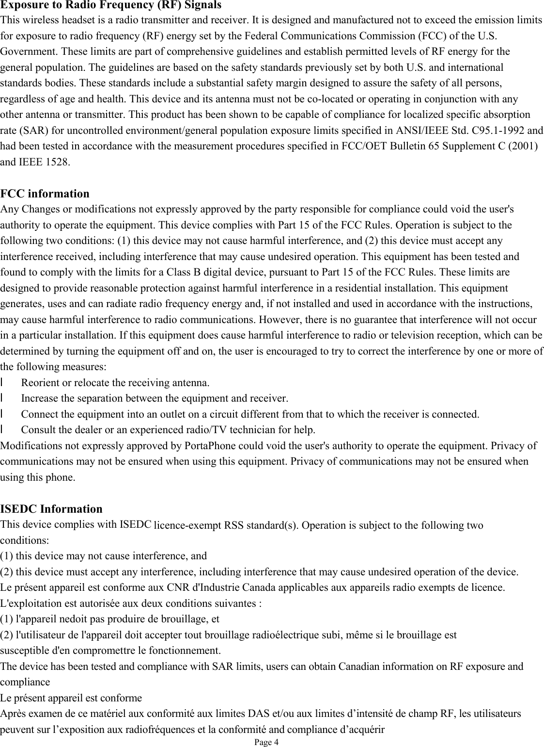   Page 4 Exposure to Radio Frequency (RF) Signals This wireless headset is a radio transmitter and receiver. It is designed and manufactured not to exceed the emission limits for exposure to radio frequency (RF) energy set by the Federal Communications Commission (FCC) of the U.S. Government. These limits are part of comprehensive guidelines and establish permitted levels of RF energy for the general population. The guidelines are based on the safety standards previously set by both U.S. and international standards bodies. These standards include a substantial safety margin designed to assure the safety of all persons, regardless of age and health. This device and its antenna must not be co-located or operating in conjunction with any other antenna or transmitter. This product has been shown to be capable of compliance for localized specific absorption rate (SAR) for uncontrolled environment/general population exposure limits specified in ANSI/IEEE Std. C95.1-1992 and had been tested in accordance with the measurement procedures specified in FCC/OET Bulletin 65 Supplement C (2001) and IEEE 1528.  FCC information Any Changes or modifications not expressly approved by the party responsible for compliance could void the user&apos;s authority to operate the equipment. This device complies with Part 15 of the FCC Rules. Operation is subject to the following two conditions: (1) this device may not cause harmful interference, and (2) this device must accept any interference received, including interference that may cause undesired operation. This equipment has been tested and found to comply with the limits for a Class B digital device, pursuant to Part 15 of the FCC Rules. These limits are designed to provide reasonable protection against harmful interference in a residential installation. This equipment generates, uses and can radiate radio frequency energy and, if not installed and used in accordance with the instructions, may cause harmful interference to radio communications. However, there is no guarantee that interference will not occur in a particular installation. If this equipment does cause harmful interference to radio or television reception, which can be determined by turning the equipment off and on, the user is encouraged to try to correct the interference by one or more of the following measures: l Reorient or relocate the receiving antenna. l Increase the separation between the equipment and receiver. l Connect the equipment into an outlet on a circuit different from that to which the receiver is connected. l Consult the dealer or an experienced radio/TV technician for help. Modifications not expressly approved by PortaPhone could void the user&apos;s authority to operate the equipment. Privacy of communications may not be ensured when using this equipment. Privacy of communications may not be ensured when using this phone.  ISEDC Information This device complies with ISEDC licence-exempt RSS standard(s). Operation is subject to the following two conditions: (1) this device may not cause interference, and (2) this device must accept any interference, including interference that may cause undesired operation of the device. Le présent appareil est conforme aux CNR d&apos;Industrie Canada applicables aux appareils radio exempts de licence. L&apos;exploitation est autorisée aux deux conditions suivantes : (1) l&apos;appareil nedoit pas produire de brouillage, et (2) l&apos;utilisateur de l&apos;appareil doit accepter tout brouillage radioélectrique subi, même si le brouillage est susceptible d&apos;en compromettre le fonctionnement. The device has been tested and compliance with SAR limits, users can obtain Canadian information on RF exposure and compliance  Le présent appareil est conforme   Après examen de ce matériel aux conformité aux limites DAS et/ou aux limites d’intensité de champ RF, les utilisateurs peuvent sur l’exposition aux radiofréquences et la conformité and compliance d’acquérir      