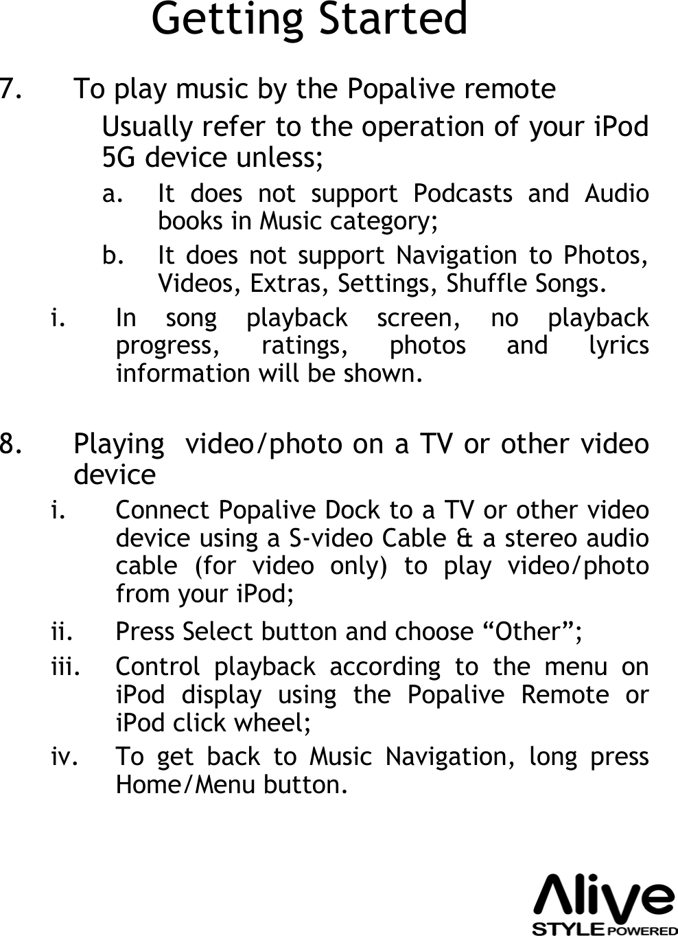 Getting Started7. To play music by the Popalive remote Usually refer to the operation of your iPod 5G device unless;a. It does not support Podcasts and Audio books in Music category;b. It does not support Navigation to Photos, Videos, Extras, Settings, Shuffle Songs.i. In song playback screen, no playback progress, ratings, photos and lyrics information will be shown.8. Playing  video/photo on a TV or other video devicei. Connect Popalive Dock to a TV or other video device using a S-video Cable &amp; a stereo audio cable (for video only) to play video/photo from your iPod;ii. Press Select button and choose “Other”;iii. Control playback according to the menu on iPod display using the Popalive Remote or iPod click wheel;iv. To get back to Music Navigation, long press Home/Menu button.