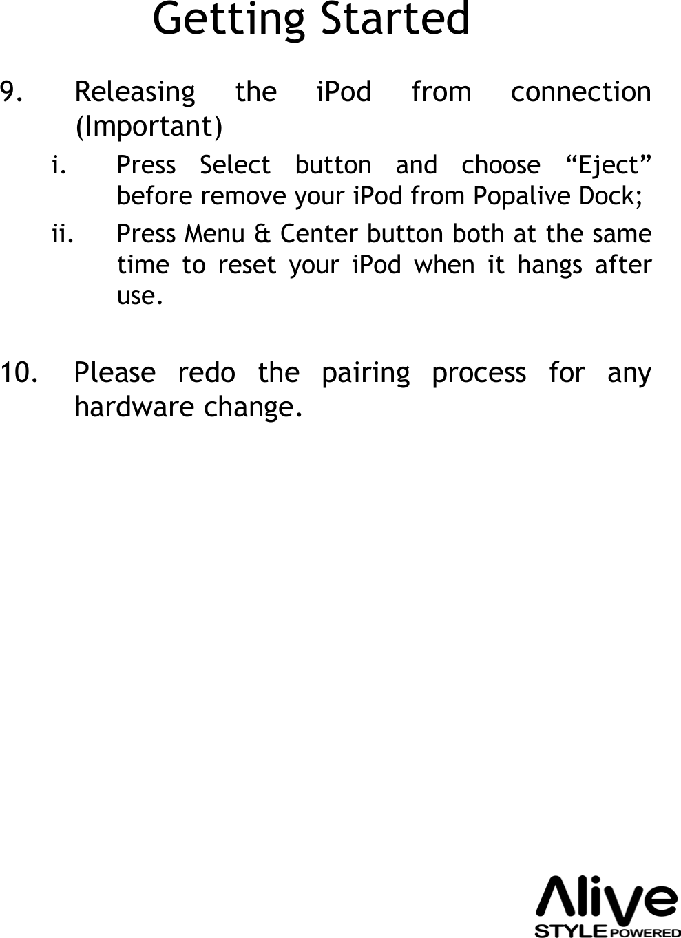 Getting Started9. Releasing the iPod from connection (Important)i. Press Select button and choose “Eject”before remove your iPod from Popalive Dock; ii. Press Menu &amp; Center button both at the same time to reset your iPod when it hangs after use.10. Please redo the pairing process for any hardware change.