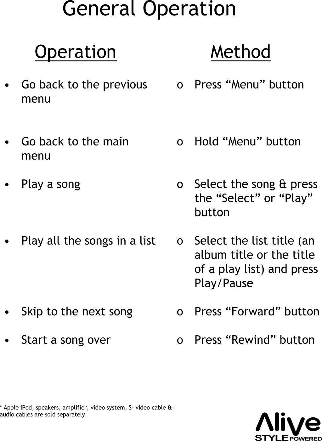 • Go back to the previous menu• Go back to the main menu•Play a song• Play all the songs in a list• Skip to the next song• Start a song overo Press “Menu” buttono Hold “Menu” button o Select the song &amp; press the “Select” or “Play”buttono Select the list title (an album title or the title of a play list) and press Play/Pause o Press “Forward” buttono Press “Rewind” buttonOperation MethodGeneral Operation* Apple iPod, speakers, amplifier, video system, S- video cable &amp; audio cables are sold separately.