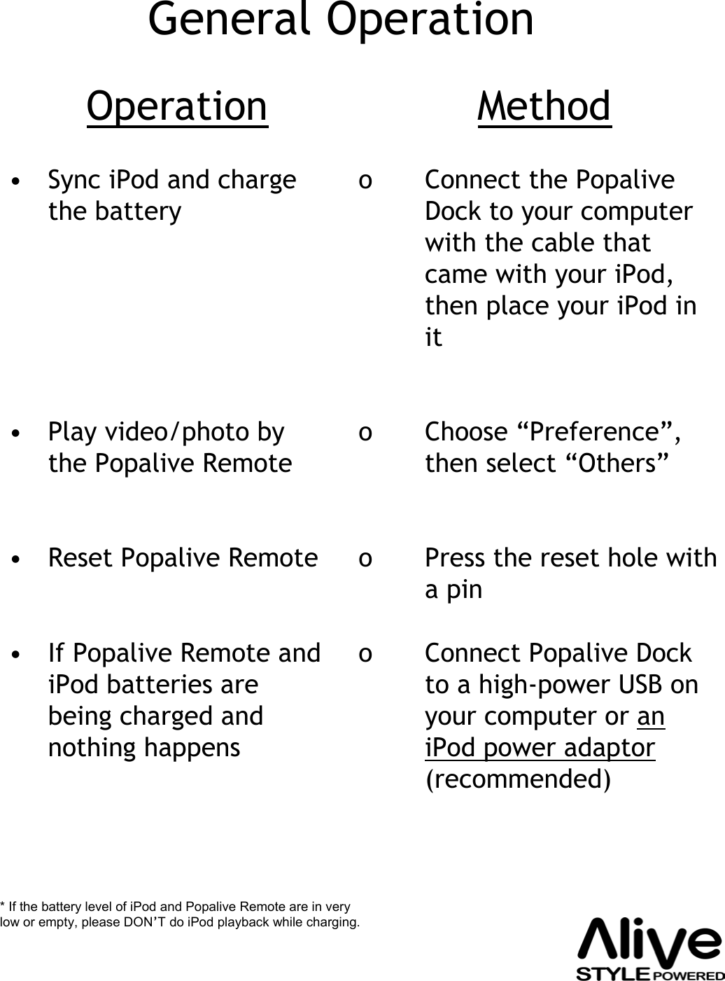 General Operation• Sync iPod and charge the battery• Play video/photo by the Popalive Remote• Reset Popalive Remote• If Popalive Remote and iPod batteries are being charged and nothing happenso Connect the PopaliveDock to your computer with the cable that came with your iPod, then place your iPod in ito Choose “Preference”, then select “Others”o Press the reset hole with a pino Connect Popalive Dock to a high-power USB on your computer or an iPod power adaptor(recommended)Operation Method* If the battery level of iPod and Popalive Remote are in very low or empty, please DON’T do iPod playback while charging.