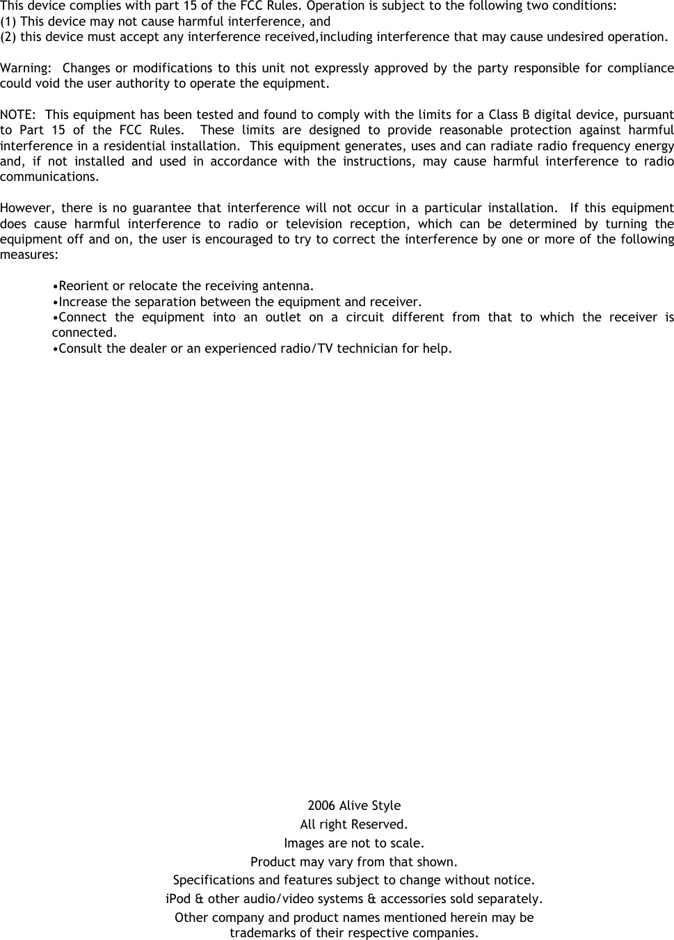 2006 Alive StyleAll right Reserved.Images are not to scale.Product may vary from that shown.Specifications and features subject to change without notice.iPod &amp; other audio/video systems &amp; accessories sold separately.Other company and product names mentioned herein may be trademarks of their respective companies.This device complies with part 15 of the FCC Rules. Operation is subject to the following two conditions: (1) This device may not cause harmful interference, and(2) this device must accept any interference received,including interference that may cause undesired operation.Warning:  Changes or modifications to this unit not expressly approved by the party responsible for compliance could void the user authority to operate the equipment.NOTE:  This equipment has been tested and found to comply with the limits for a Class B digital device, pursuant to Part 15 of the FCC Rules.  These limits are designed to provide reasonable protection against harmful interference in a residential installation.  This equipment generates, uses and can radiate radio frequency energy and, if not installed and used in accordance with the instructions, may cause harmful interference to radio communications.However, there is no guarantee that interference will not occur in a particular installation.  If this equipment does cause harmful interference to radio or television reception, which can be determined by turning the equipment off and on, the user is encouraged to try to correct the interference by one or more of the following measures:•Reorient or relocate the receiving antenna.•Increase the separation between the equipment and receiver.•Connect the equipment into an outlet on a circuit different from that to which the receiver is connected.•Consult the dealer or an experienced radio/TV technician for help.