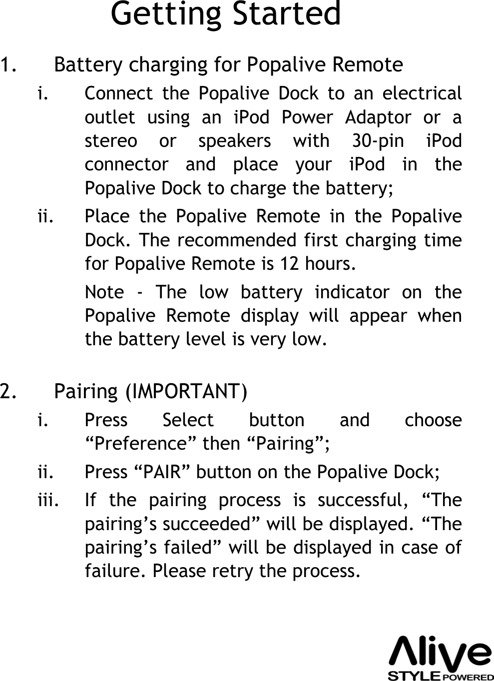 Getting Started1. Battery charging for Popalive Remotei. Connect the Popalive Dock to an electrical outlet using an iPod Power Adaptor or a stereo or speakers with 30-pin iPodconnector and place your iPod in the Popalive Dock to charge the battery;ii. Place the Popalive Remote in the PopaliveDock. The recommended first charging time for Popalive Remote is 12 hours.Note - The low battery indicator on the Popalive Remote display will appear when the battery level is very low.2. Pairing (IMPORTANT)i. Press Select button and choose “Preference” then “Pairing”;ii. Press “PAIR” button on the Popalive Dock;iii. If the pairing process is successful, “The pairing’s succeeded” will be displayed. “The pairing’s failed” will be displayed in case of failure. Please retry the process.