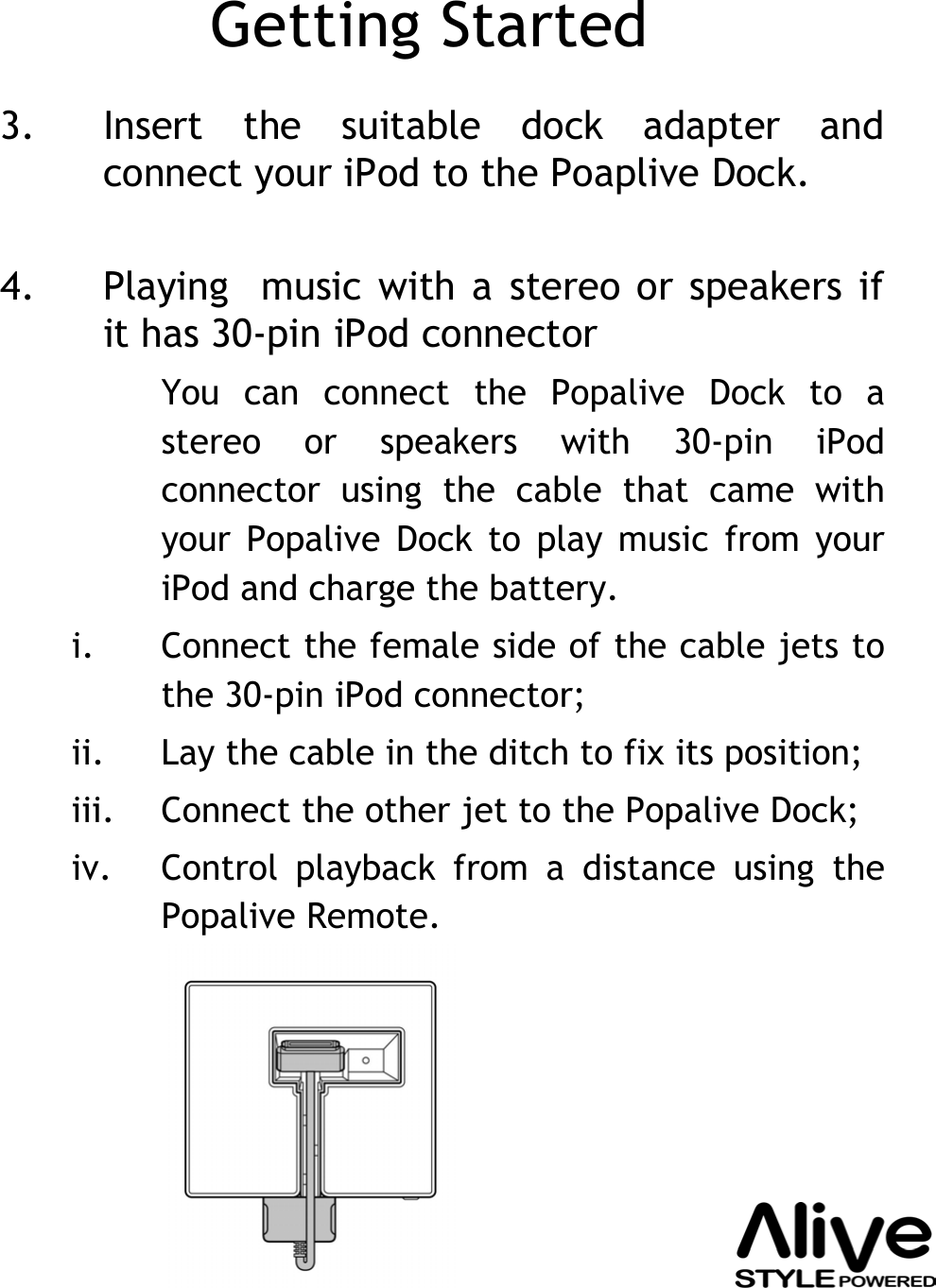 Getting Started3. Insert the suitable dock adapter and connect your iPod to the Poaplive Dock.4. Playing  music with a stereo or speakers if it has 30-pin iPod connectorYou can connect the Popalive Dock to a stereo or speakers with 30-pin iPodconnector using the cable that came with your Popalive Dock to play music from your iPod and charge the battery. i. Connect the female side of the cable jets to the 30-pin iPod connector;ii. Lay the cable in the ditch to fix its position;iii. Connect the other jet to the Popalive Dock;iv. Control playback from a distance using the Popalive Remote.