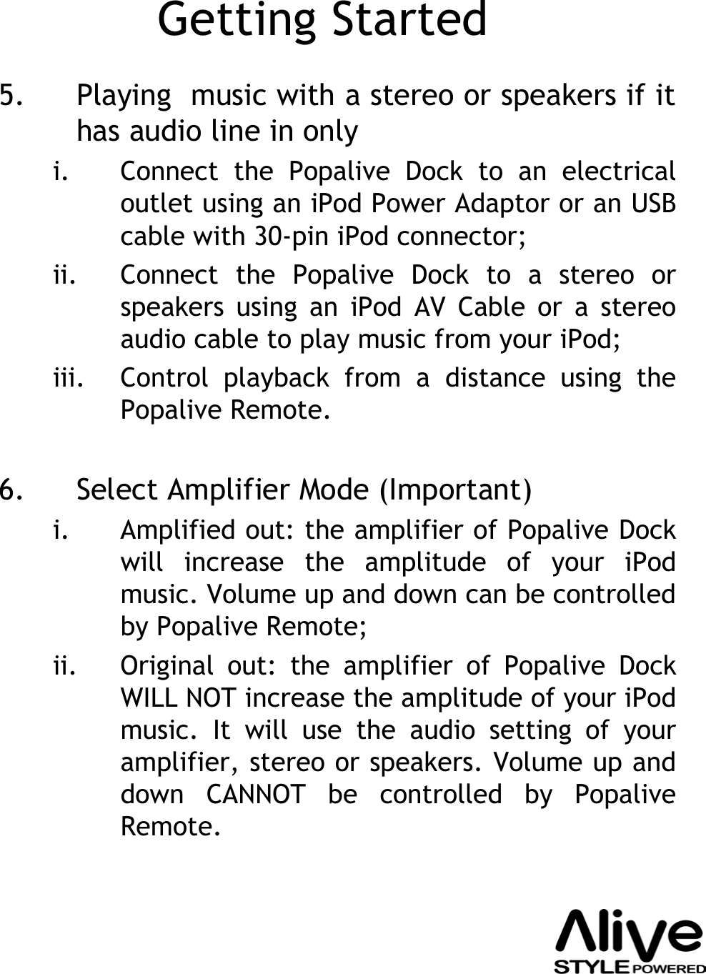 Getting Started5. Playing  music with a stereo or speakers if it has audio line in onlyi. Connect the Popalive Dock to an electrical outlet using an iPod Power Adaptor or an USB cable with 30-pin iPod connector;ii. Connect the Popalive Dock to a stereo or speakers using an iPod AV Cable or a stereo audio cable to play music from your iPod;iii. Control playback from a distance using the Popalive Remote.6. Select Amplifier Mode (Important)i. Amplified out: the amplifier of Popalive Dock will increase the amplitude of your iPod music. Volume up and down can be controlled by Popalive Remote;ii. Original out: the amplifier of Popalive Dock WILL NOT increase the amplitude of your iPodmusic. It will use the audio setting of your amplifier, stereo or speakers. Volume up and down CANNOT be controlled by PopaliveRemote.