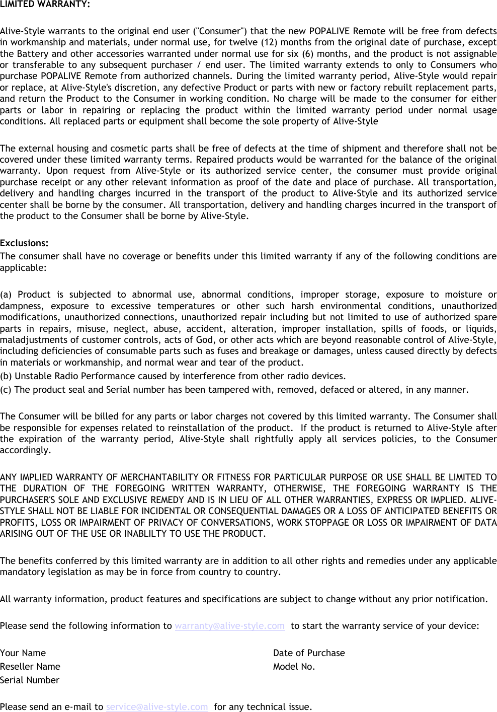 LIMITED WARRANTY: Alive-Style warrants to the original end user (&quot;Consumer&quot;) that the new POPALIVE Remote will be free from defects in workmanship and materials, under normal use, for twelve (12) months from the original date of purchase, except the Battery and other accessories warranted under normal use for six (6) months, and the product is not assignable or transferable to any subsequent purchaser / end user. The limited warranty extends to only to Consumers who purchase POPALIVE Remote from authorized channels. During the limited warranty period, Alive-Style would repair or replace, at Alive-Style&apos;s discretion, any defective Product or parts with new or factory rebuilt replacement parts, and return the Product to the Consumer in working condition. No charge will be made to the consumer for either parts or labor in repairing or replacing the product within the limited warranty period under normal usage conditions. All replaced parts or equipment shall become the sole property of Alive-StyleThe external housing and cosmetic parts shall be free of defects at the time of shipment and therefore shall not be covered under these limited warranty terms. Repaired products would be warranted for the balance of the original warranty. Upon request from Alive-Style or its authorized service center, the consumer must provide original purchase receipt or any other relevant information as proof of the date and place of purchase. All transportation, delivery and handling charges incurred in the transport of the product to Alive-Style and its authorized servicecenter shall be borne by the consumer. All transportation, delivery and handling charges incurred in the transport of the product to the Consumer shall be borne by Alive-Style. Exclusions: The consumer shall have no coverage or benefits under this limited warranty if any of the following conditions are applicable:(a) Product is subjected to abnormal use, abnormal conditions, improper storage, exposure to moisture or dampness, exposure to excessive temperatures or other such harsh environmental conditions, unauthorized modifications, unauthorized connections, unauthorized repair including but not limited to use of authorized spare parts in repairs, misuse, neglect, abuse, accident, alteration, improper installation, spills of foods, or liquids, maladjustments of customer controls, acts of God, or other acts which are beyond reasonable control of Alive-Style, including deficiencies of consumable parts such as fuses and breakage or damages, unless caused directly by defects in materials or workmanship, and normal wear and tear of the product.(b) Unstable Radio Performance caused by interference from other radio devices.(c) The product seal and Serial number has been tampered with, removed, defaced or altered, in any manner.The Consumer will be billed for any parts or labor charges not covered by this limited warranty. The Consumer shall be responsible for expenses related to reinstallation of the product.  If the product is returned to Alive-Style after the expiration of the warranty period, Alive-Style shall rightfully apply all services policies, to the Consumer accordingly.ANY IMPLIED WARRANTY OF MERCHANTABILITY OR FITNESS FOR PARTICULAR PURPOSE OR USE SHALL BE LIMITED TO THE DURATION OF THE FOREGOING WRITTEN WARRANTY, OTHERWISE, THE FOREGOING WARRANTY IS THE PURCHASER&apos;S SOLE AND EXCLUSIVE REMEDY AND IS IN LIEU OF ALL OTHER WARRANTIES, EXPRESS OR IMPLIED. ALIVE-STYLE SHALL NOT BE LIABLE FOR INCIDENTAL OR CONSEQUENTIAL DAMAGES OR A LOSS OF ANTICIPATED BENEFITS OR PROFITS, LOSS OR IMPAIRMENT OF PRIVACY OF CONVERSATIONS, WORK STOPPAGE OR LOSS OR IMPAIRMENT OF DATA ARISING OUT OF THE USE OR INABLILTY TO USE THE PRODUCT.The benefits conferred by this limited warranty are in addition to all other rights and remedies under any applicable mandatory legislation as may be in force from country to country.All warranty information, product features and specifications are subject to change without any prior notification.Please send the following information to warranty@alive-style.com to start the warranty service of your device:Your Name Date of PurchaseReseller Name Model No.Serial NumberPlease send an e-mail to service@alive-style.com for any technical issue.