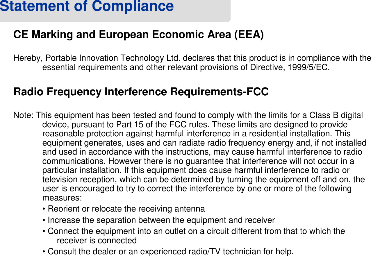 CE Marking and European Economic Area (EEA)Hereby, Portable Innovation Technology Ltd. declares that this product is in compliance with the essential requirements and other relevant provisions of Directive, 1999/5/EC.Radio Frequency Interference Requirements-FCCNote: This equipment has been tested and found to comply with the limits for a Class B digital device, pursuant to Part 15 of the FCC rules. These limits are designed to provide reasonable protection against harmful interference in a residential installation. This equipment generates, uses and can radiate radio frequency energy and, if not installed and used in accordance with the instructions, may cause harmful interference to radio communications. However there is no guarantee that interference will not occur in a particular installation. If this equipment does cause harmful interference to radio or television reception, which can be determined by turning the equipment off and on, the user is encouraged to try to correct the interference by one or more of the following measures:• Reorient or relocate the receiving antenna• Increase the separation between the equipment and receiver• Connect the equipment into an outlet on a circuit different from that to which the receiver is connected• Consult the dealer or an experienced radio/TV technician for help.Statement of Compliance