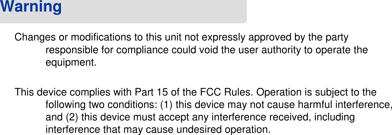 Changes or modifications to this unit not expressly approved by the party responsible for compliance could void the user authority to operate the equipment. This device complies with Part 15 of the FCC Rules. Operation is subject to the following two conditions: (1) this device may not cause harmful interference, and (2) this device must accept any interference received, including interference that may cause undesired operation.Warning