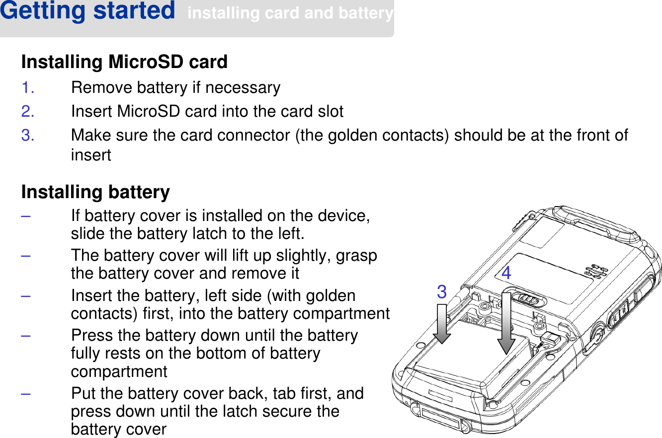 Getting started installing card and batteryInstalling MicroSD card1. Remove battery if necessary2. Insert MicroSD card into the card slot3. Make sure the card connector (the golden contacts) should be at the front of insert34Installing battery–If battery cover is installed on the device, slide the battery latch to the left.–The battery cover will lift up slightly, grasp the battery cover and remove it–Insert the battery, left side (with golden contacts) first, into the battery compartment–Press the battery down until the battery fully rests on the bottom of battery compartment–Put the battery cover back, tab first, and press down until the latch secure the battery cover