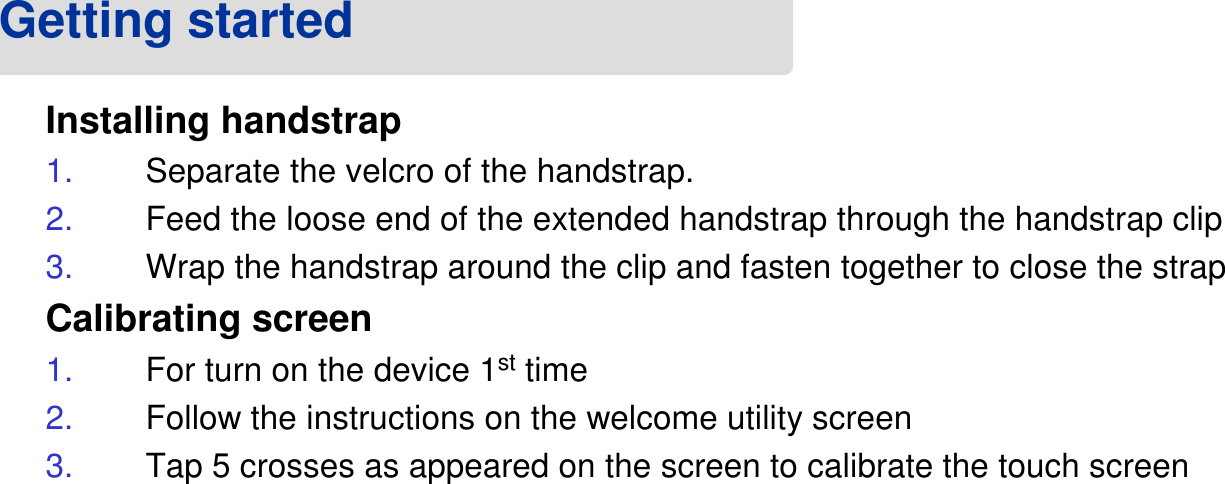 Installing handstrap1. Separate the velcro of the handstrap.2. Feed the loose end of the extended handstrap through the handstrap clip3. Wrap the handstrap around the clip and fasten together to close the strapCalibrating screen1. For turn on the device 1sttime 2. Follow the instructions on the welcome utility screen3. Tap 5 crosses as appeared on the screen to calibrate the touch screenGetting started 