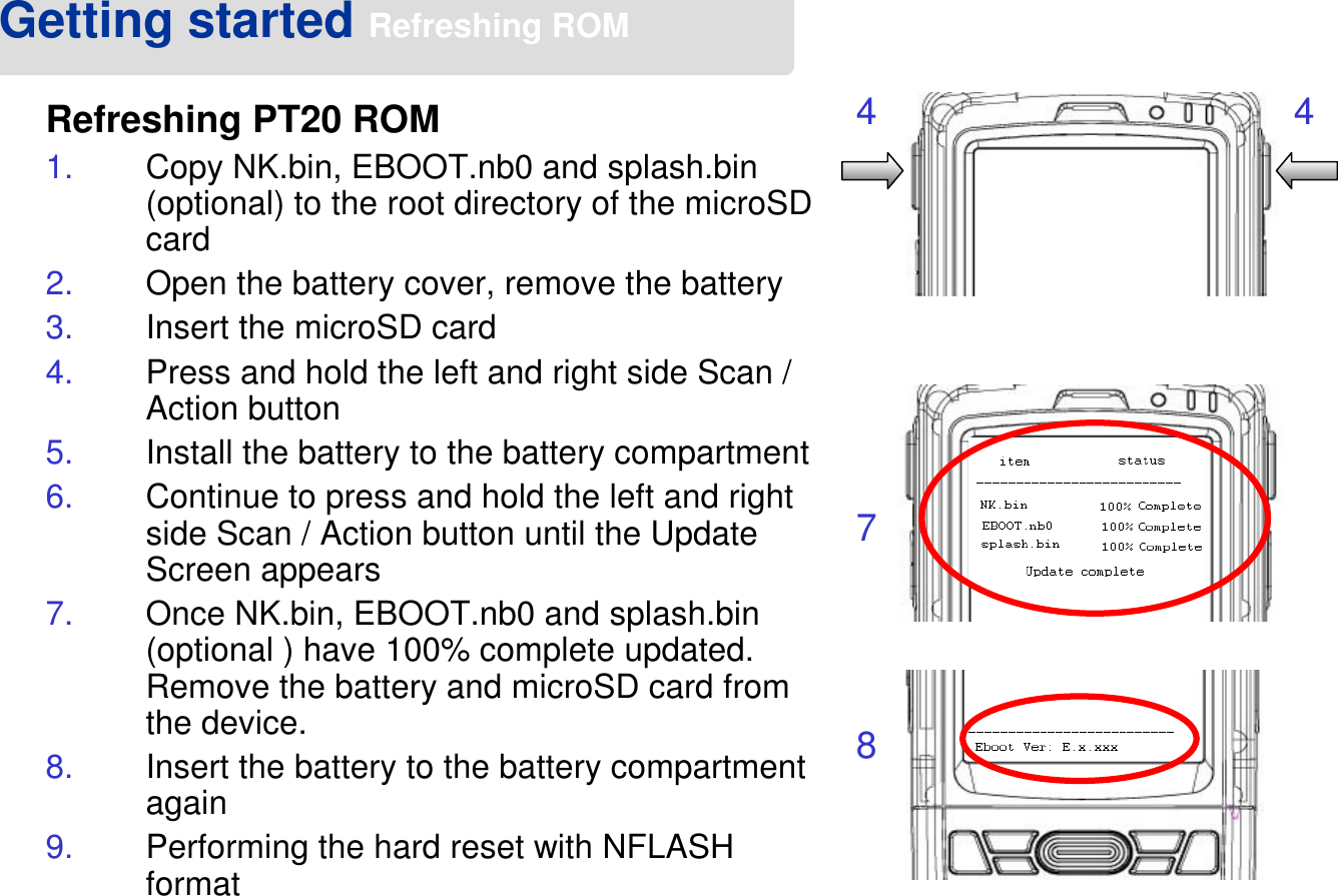 Getting started Refreshing ROMRefreshing PT20 ROM1. Copy NK.bin, EBOOT.nb0 and splash.bin (optional) to the root directory of the microSD card2. Open the battery cover, remove the battery 3. Insert the microSD card4. Press and hold the left and right side Scan / Action button5. Install the battery to the battery compartment6. Continue to press and hold the left and right side Scan / Action button until the Update Screen appears7. Once NK.bin, EBOOT.nb0 and splash.bin (optional ) have 100% complete updated. Remove the battery and microSD card from the device.8. Insert the battery to the battery compartment again9. Performing the hard reset with NFLASH format4 478