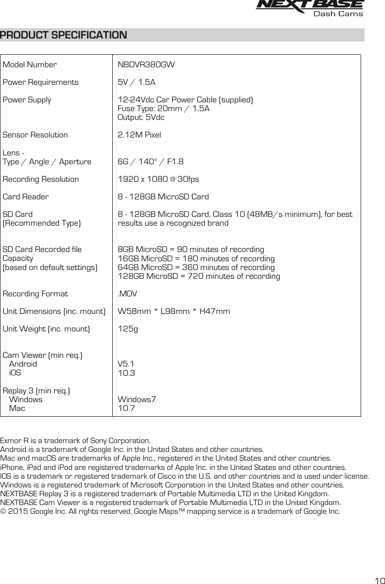 Model NumberPower RequirementsPower SupplySensor ResolutionLens -Type / Angle / ApertureRecording ResolutionCard ReaderSD Card(Recommended Type)SD Card Recorded fileCapacity(based on default settings)Recording FormatUnit Dimensions (inc. mount)Unit Weight (inc. mount)Cam Viewer (min req.)   Android   iOSReplay 3 (min req.)   Windows   MacNBDVR380GW5V / 1.5A12-24Vdc Car Power Cable (supplied)Fuse Type: 20mm / 1.5AOutput: 5Vdc2.12M Pixel6G / 140° / F1.81920 x 1080 @ 30fps8 - 128GB MicroSD Card8 - 128GB MicroSD Card, Class 10 (48MB/s minimum), for best results use a recognized brand    8GB MicroSD = 90 minutes of recording16GB MicroSD = 180 minutes of recording64GB MicroSD = 360 minutes of recording128GB MicroSD = 720 minutes of recording.MOVW58mm * L98mm * H47mm125gV5.110.3Windows710.7PRODUCT SPECIFICATIONExmor R is a trademark of Sony Corporation. Android is a trademark of Google Inc. in the United States and other countries.Mac and macOS are trademarks of Apple Inc., registered in the United States and other countries.iPhone, iPad and iPod are registered trademarks of Apple Inc. in the United States and other countries.IOS is a trademark or registered trademark of Cisco in the U.S. and other countries and is used under license.Windows is a registered trademark of Microsoft Corporation in the United States and other countries.NEXTBASE Replay 3 is a registered trademark of Portable Multimedia LTD in the United Kingdom.NEXTBASE Cam Viewer is a registered trademark of Portable Multimedia LTD in the United Kingdom.© 2015 Google Inc. All rights reserved. Google Maps™ mapping service is a trademark of Google Inc.   10