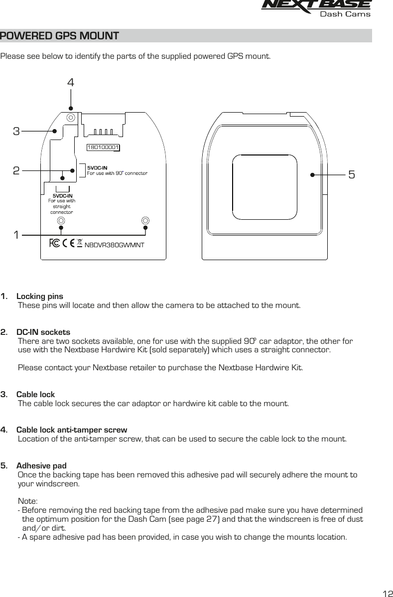POWERED GPS MOUNT  Please see below to identify the parts of the supplied powered GPS mount.1.    Locking pins        These pins will locate and then allow the camera to be attached to the mount.2.    DC-IN sockets        There are two sockets available, one for use with the supplied 90  car adaptor, the other for        use with the Nextbase Hardwire Kit (sold separately) which uses a straight connector.        Please contact your Nextbase retailer to purchase the Nextbase Hardwire Kit.3.    Cable lock        The cable lock secures the car adaptor or hardwire kit cable to the mount. 4.    Cable lock anti-tamper screw        Location of the anti-tamper screw, that can be used to secure the cable lock to the mount.5.    Adhesive pad        Once the backing tape has been removed this adhesive pad will securely adhere the mount to        your windscreen.        Note:        -  Before removing the red backing tape from the adhesive pad make sure you have determined          the optimum position for the Dash Cam (see page 27) and that the windscreen is free of dust          and/or dirt.        -  A spare adhesive pad has been provided, in case you wish to change the mounts location.5123412