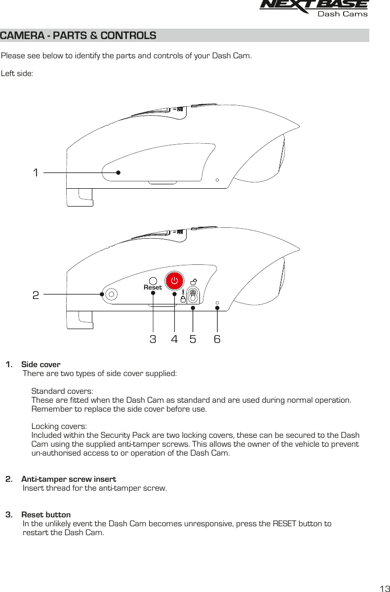 CAMERA - PARTS &amp; CONTROLS  Please see below to identify the parts and controls of your Dash Cam.Left side:  1.    Side cover          There are two types of side cover supplied:                                  Standard covers:              These are fitted when the Dash Cam as standard and are used during normal operation.              Remember to replace the side cover before use.               Locking covers:              Included within the Security Pack are two locking covers, these can be secured to the Dash               Cam using the supplied anti-tamper screws. This allows the owner of the vehicle to prevent               un-authorised access to or operation of the Dash Cam.  2.    Anti-tamper screw insert          Insert thread for the anti-tamper screw.  3.    Reset button          In the unlikely event the Dash Cam becomes unresponsive, press the RESET button to           restart the Dash Cam.       123Reset4 6513