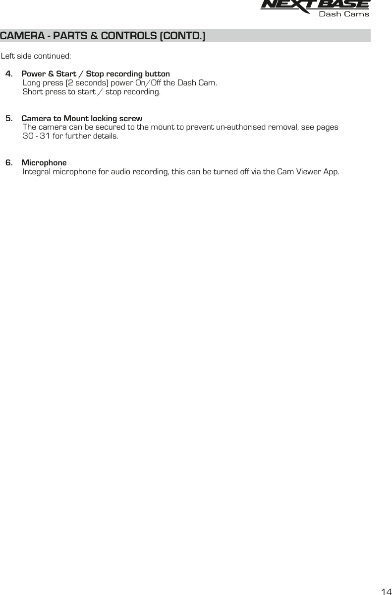   Left side continued:     4.    Power &amp; Start / Stop recording button                 Long press (2 seconds) power On/Off the Dash Cam.              Short press to start / stop recording.  5.    Camera to Mount locking screw          The camera can be secured to the mount to prevent un-authorised removal, see pages           30 - 31 for further details.         6.    Microphone          Integral microphone for audio recording, this can be turned off via the Cam Viewer App.        CAMERA - PARTS &amp; CONTROLS (CONTD.)14