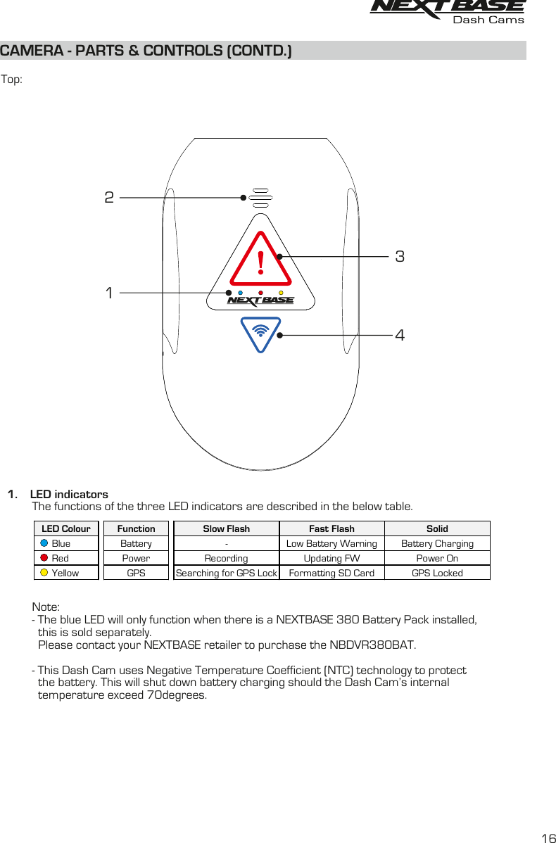 CAMERA - PARTS &amp; CONTROLS (CONTD.)  Top:  1.    LED indicators          The functions of the three LED indicators are described in the below table.           Note:          - The blue LED will only function when there is a NEXTBASE 380 Battery Pack installed,            this is sold separately.             Please contact your NEXTBASE retailer to purchase the NBDVR380BAT.          - This Dash Cam uses Negative Temperature Coefficient (NTC) technology to protect             the battery. This will shut down battery charging should the Dash Cam’s internal             temperature exceed 70degrees.4312LED Colour Function Slow Flash Fast Flash Solid      Blue Battery - Low Battery Warning Battery Charging      Red Power Recording Updating FW Power On      Yellow GPS Searching for GPS Lock Formatting SD Card GPS Locked16