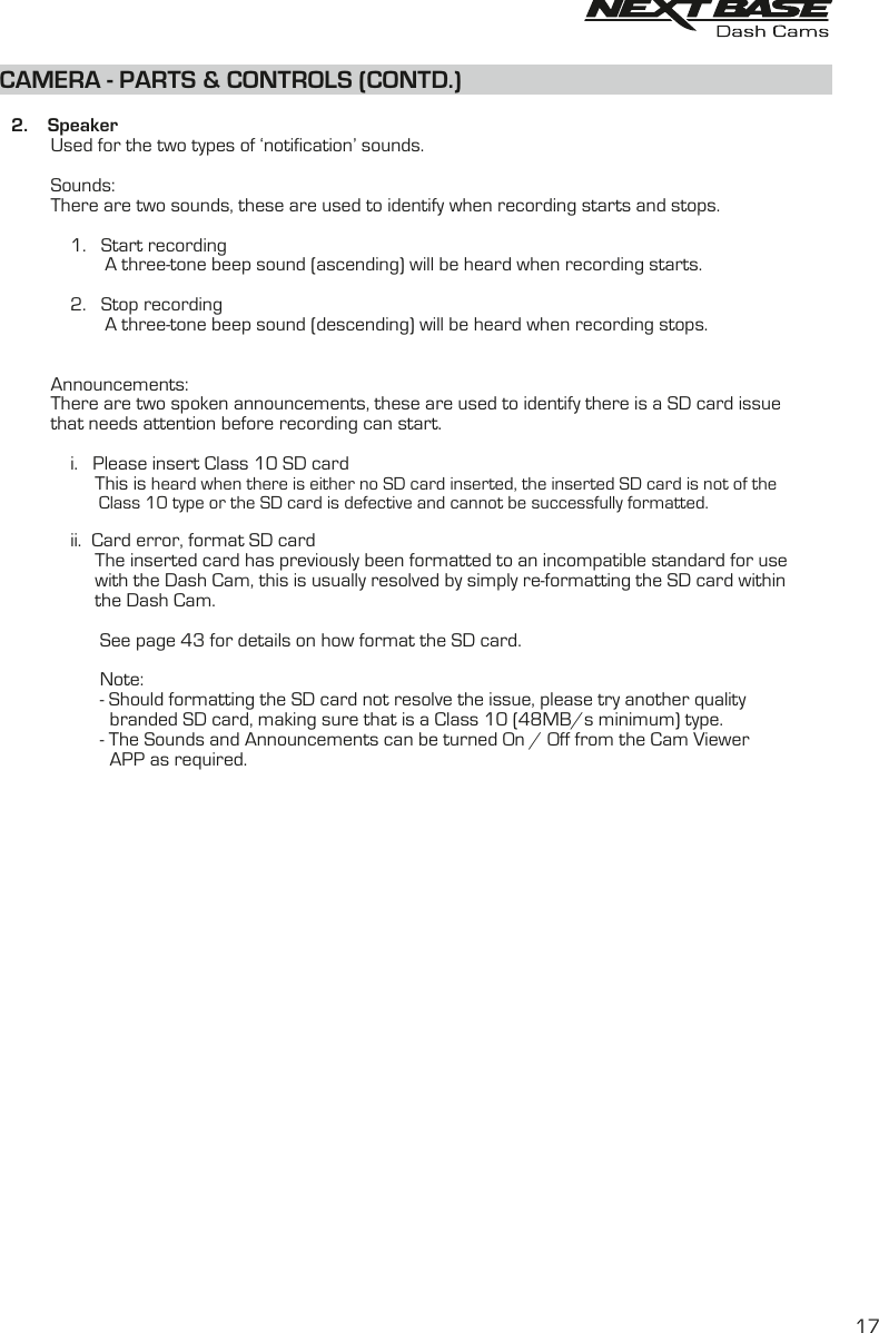CAMERA - PARTS &amp; CONTROLS (CONTD.)    2.    Speaker          Used for the two types of ‘notification’ sounds.          Sounds:          There are two sounds, these are used to identify when recording starts and stops.              1.   Start recording                     A three-tone beep sound (ascending) will be heard when recording starts.              2.   Stop recording                     A three-tone beep sound (descending) will be heard when recording stops.              Announcements:          There are two spoken announcements, these are used to identify there is a SD card issue          that needs attention before recording can start.              i.   Please insert Class 10 SD card                   This is heard when there is either no SD card inserted, the inserted SD card is not of the                     Class 10 type or the SD card is defective and cannot be successfully formatted.              ii.  Card error, format SD card                   The inserted card has previously been formatted to an incompatible standard for use                    with the Dash Cam, this is usually resolved by simply re-formatting the SD card within                    the Dash Cam.                              See page 43 for details on how format the SD card.                    Note:                    - Should formatting the SD card not resolve the issue, please try another quality                       branded SD card, making sure that is a Class 10 (48MB/s minimum) type.                    - T  he Sounds and Announcements can be turned On / Off from the Cam Viewer                       APP as required.         17