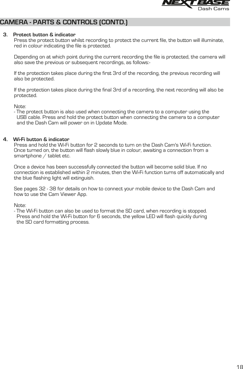 CAMERA - PARTS &amp; CONTROLS (CONTD.)    3.    Protect button &amp; indicator          Press the protect button whilst recording to protect the current file, the button will illuminate,           red in colour indicating the file is protected.          Depending on at which point during the current recording the file is protected, the camera will           also save the previous or subsequent recordings, as follows:-          If the protection takes place during the first 3rd of the recording, the previous recording will           also be protected.          If the protection takes place during the final 3rd of a recording, the next recording will also be           protected.          Note:          - The protect button is also used when connecting the camera to a computer using the             USB cable. Press and hold the protect button when connecting the camera to a computer            and the Dash Cam will power on in Update Mode.           4.    Wi-Fi button &amp; indicator          Press and hold the Wi-Fi button for 2 seconds to turn on the Dash Cam&apos;s Wi-Fi function.          Once turned on, the button will flash slowly blue in colour, awaiting a connection from a          smartphone / tablet etc.          Once a device has been successfully connected the button will become solid blue. If no          connection is established within 2 minutes, then the Wi-Fi function turns off automatically and          the blue flashing light will extinguish.          See pages 32 - 38 for details on how to connect your mobile device to the Dash Cam and          how to use the Cam Viewer App.          Note:          - The Wi-Fi button can also be used to format the SD card, when recording is stopped.             Press and hold the Wi-Fi button for 6 seconds, the yellow LED will flash quickly during            the SD card formatting process.        18