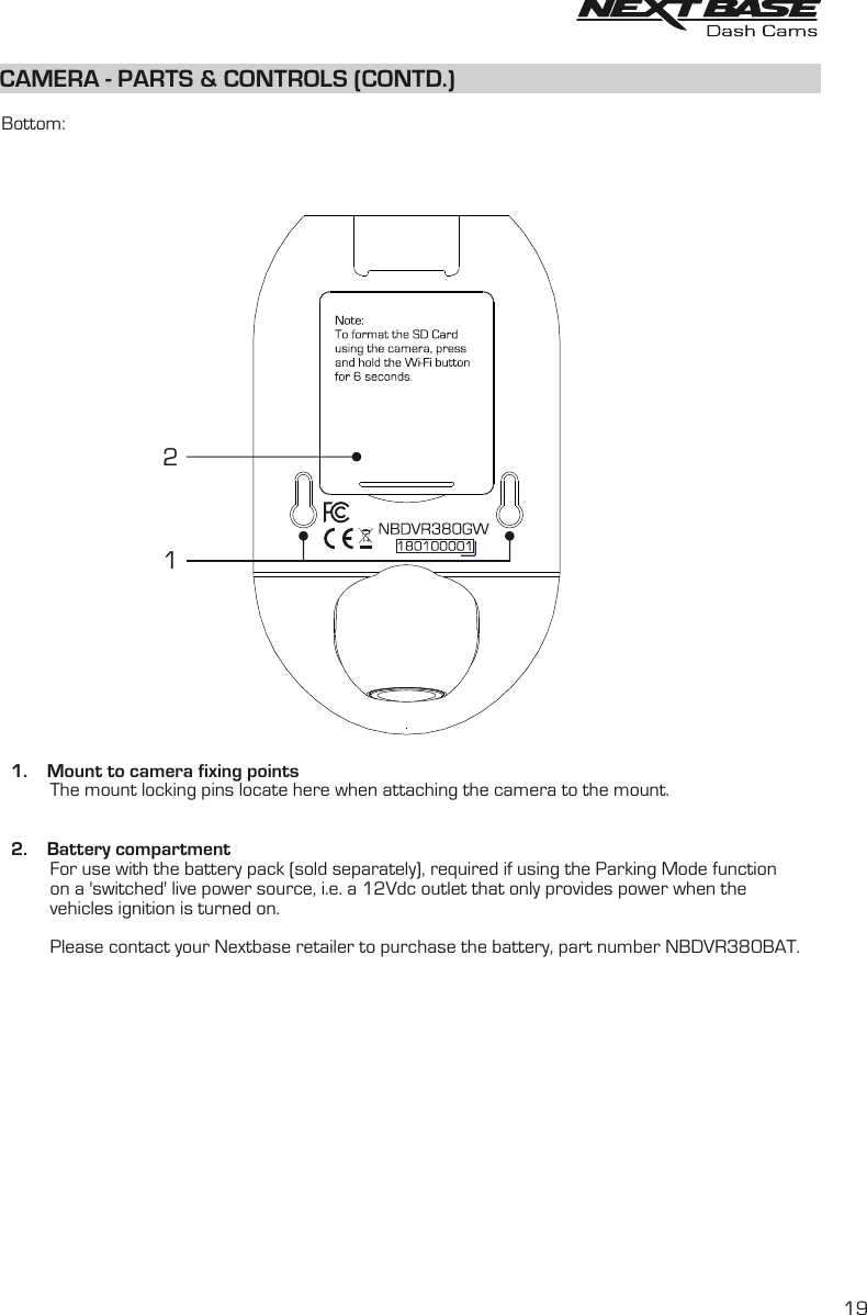 CAMERA - PARTS &amp; CONTROLS (CONTD.)  Bottom:  1.    Mount to camera fixing points          The mount locking pins locate here when attaching the camera to the mount.2.     Battery compartment  For use with the battery pack (sold separately), required if using the Parking Mode function          on a &apos;switched&apos; live power source, i.e. a 12Vdc outlet that only provides power when the          vehicles ignition is turned on.          Please contact your Nextbase retailer to purchase the battery, part number NBDVR380BAT.                  2119
