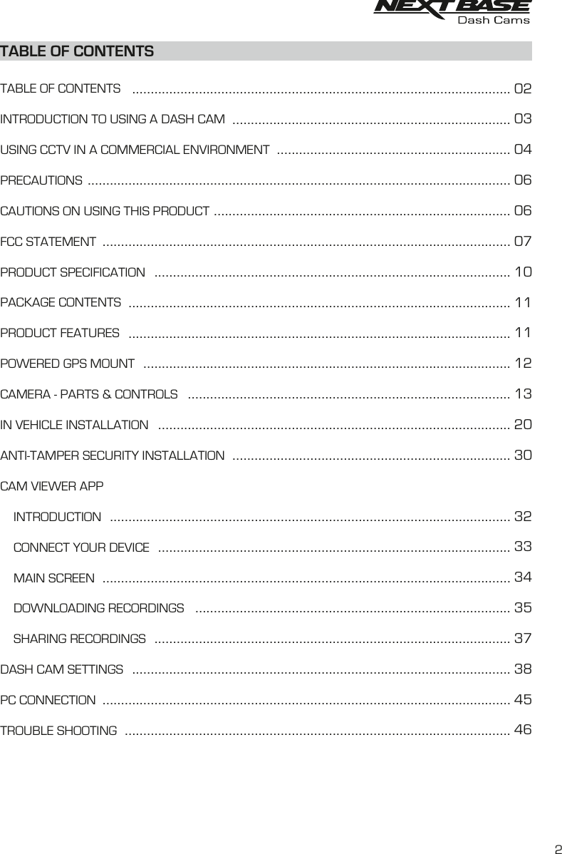 TABLE OF CONTENTSTABLE OF CONTENTSINTRODUCTION TO USING A DASH CAMUSING CCTV IN A COMMERCIAL ENVIRONMENTPRECAUTIONSCAUTIONS ON USING THIS PRODUCTFCC STATEMENTPRODUCT SPECIFICATIONPACKAGE CONTENTSPRODUCT FEATURESPOWERED GPS MOUNTCAMERA - PARTS &amp; CONTROLSIN VEHICLE INSTALLATIONANTI-TAMPER SECURITY INSTALLATIONCAM VIEWER APP    INTRODUCTION    CONNECT YOUR DEVICE    MAIN SCREEN    DOWNLOADING RECORDINGS    SHARING RECORDINGSDASH CAM SETTINGSPC CONNECTIONTROUBLE SHOOTING............................................................................................................................................................................................................................................................................................................................................................................................................................................................................................................................................................................................................................................................................................................................................................................................................................................................................................................................................................................................................................................................................................................................................................................................................................................................................................................................................................................................................................................................................................................................................................................................................................................................................................................................................................................................................................................................................................................................................................................................................................................................................................0203040606071011111213203032333435373845462