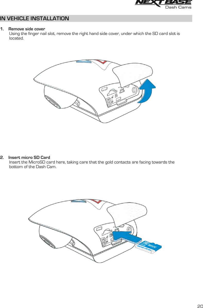 IN VEHICLE INSTALLATION  1.    Remove side cover        Using the finger nail slot, remove the right hand side cover, under which the SD card slot is         located.2.    Insert micro SD Card        Insert the MicroSD card here, taking care that the gold contacts are facing towards the         bottom of the Dash Cam.20