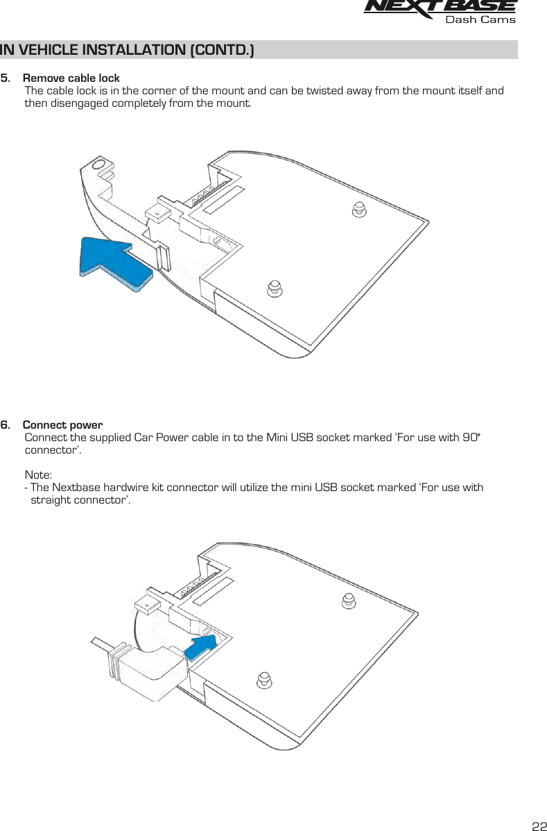 IN VEHICLE INSTALLATION (CONTD.)  5.    Remove cable lock        The cable lock is in the corner of the mount and can be twisted away from the mount itself and         then disengaged completely from the mount.6.    Connect power        Connect the supplied Car Power cable in to the Mini USB socket marked ‘For use with 90         connector’.           Note:         - The Nextbase hardwire kit connector will utilize the mini USB socket marked ‘For use with          straight connector’.22