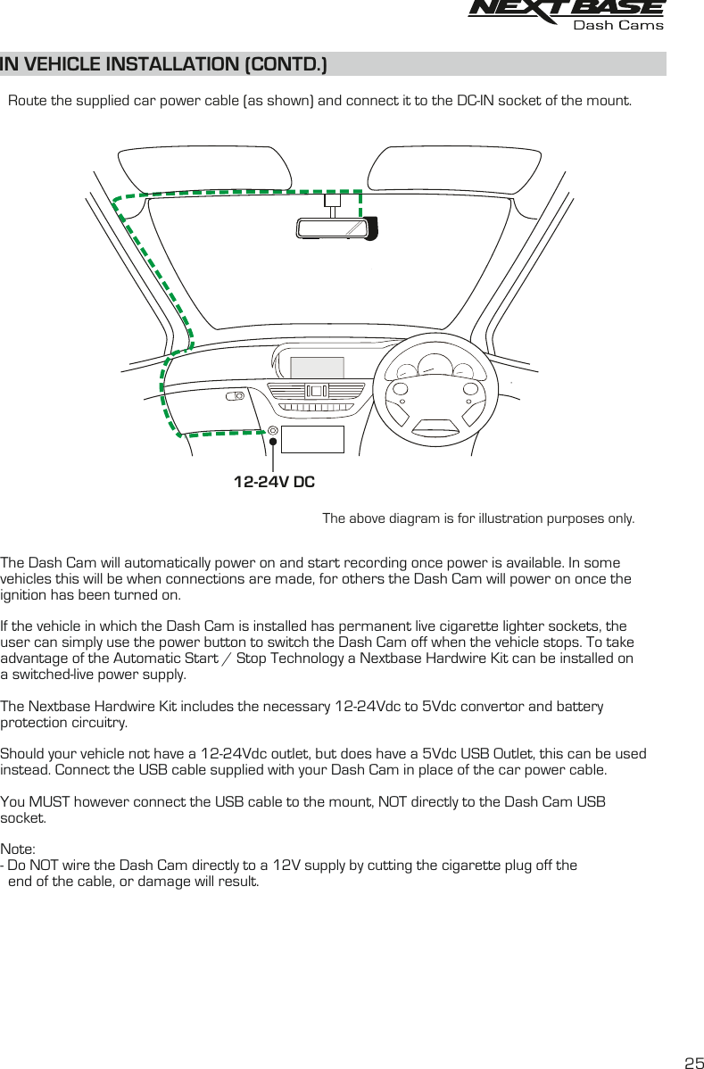 IN VEHICLE INSTALLATION (CONTD.)The above diagram is for illustration purposes only.12-24V DC    Route the supplied car power cable (as shown) and connect it to the DC-IN socket of the mount.The Dash Cam will automatically power on and start recording once power is available. In some vehicles this will be when connections are made, for others the Dash Cam will power on once the ignition has been turned on.If the vehicle in which the Dash Cam is installed has permanent live cigarette lighter sockets, theuser can simply use the power button to switch the Dash Cam off when the vehicle stops. To takeadvantage of the Automatic Start / Stop Technology a Nextbase Hardwire Kit can be installed ona switched-live power supply.The Nextbase Hardwire Kit includes the necessary 12-24Vdc to 5Vdc convertor and batteryprotection circuitry.Should your vehicle not have a 12-24Vdc outlet, but does have a 5Vdc USB Outlet, this can be usedinstead. Connect the USB cable supplied with your Dash Cam in place of the car power cable. You MUST however connect the USB cable to the mount, NOT directly to the Dash Cam USB socket.Note:- Do NOT wire the Dash Cam directly to a 12V supply by cutting the cigarette plug off the  end of the cable, or damage will result.25